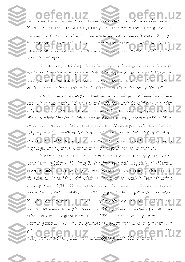 161   hafta,   shahar   tashqarisidagi   sudlar   tomonidan   esa   195   hafta   talab   etiladi.
Xalqaro tajriba shuni ko‘rsatadiki, aksariyat hollarda mediatsiyani amalga oshirish
muddati bir ish kunini, ba’zan bir necha soatlarni tashkil etadi. Xususan, 2018 yil
30   noyabrda   holatiga   ko‘ra,   Singapur   mediatsiya   markazida   tomonlar   o‘rtasida
mediativ   kelishuv   tuzilishi   bilan   yakunlangan   ishlarning   90%dan   ortig‘i   bir   ish
kunida hal qilingan.
Ikkinchidan,   mediatsiya   tartib-taomillari   qo‘llanilganda   ishga   taalluqli
barcha   ma’lumotlar   mutlaqo   sir   tutiladi.   O‘rtadagi   nizo   va   unga   oid   faktlardan
faqatgina taraflar va ularning vakillari hamda mediator xabardor bo‘lishi mumkin
va ularga qonun bilan bu axborotlarni oshkor qilmaslik majburiyati yuklatiladi. 
Uchinchidan,   mediatsiya   vositasida   hal   qilinadigan   nizolarda   har   ikkala
taraf   uchun   ham   maqbul   kelishuvga   erishiladi.   Sud   tartibida   ko‘riladigan   nizolar
bo‘yicha   bir   taraf   foydasiga   chiqarilgan   qaror   ikkinchi   tarafning   ziyoniga   xizmat
qiladi.   Natijada   bir   ishni   ko‘rish   appelyatsiya,   kassatsiya,   nazorat   tartiblari   bilan
oylab,   hatto   yillab   cho‘zilib   ketishi   mumkin.   Mediatsiyani   qo‘llashda   taraflar
ixtiyoriy   ravishda   mediativ   kelishuv   tuzish   orqali   nizoni   hal   qilish   yo‘llari   va
usullari, kelishuvda belgilangan majburiyatlarni bajarish muddatlari hamda ushbu
majburiyatlarni bajarmaslik oqibatlarini ham belgilab qo‘yishlari mumkin. 
Nizolarni   hal   qilishda   mediatsiyani   qo‘llashning   keng   yoyilishi   sudlar
uchun ham foydadan xoli bo‘lmaydi. Ish hajmining noreal darajada ko‘pligi barcha
davlatlar sudlari uchun umumiy muammo hisoblanadi. Jumladan, Hindistonda har
bir   sudyaga   2147ta   ish   to‘g‘ri   keladi.   Ko‘rib   chiqilishi   kerak   bo‘lgan   ishlarning
umumiy   soni   31,280,000tani   tashkil   etadi.   Bu   ishlarning   Hindiston   sudlari
tomonidan   ko‘rib   chiqilishi   2330   yilga   kelib   tugallanishi   mumkin.
XitoyXalqRespublikasida   2012   yildasudlarishyurituvida   200   000dan
ortiqishmavjudedi.   JanubiyAfrikada   2004-2005  yillardavomidasudlarga  128   000ta
da’voarizasikelibtushganvashulardan   62%i   o‘shadavroralig‘idahalqilingan.
Germaniyadaesa,   4771   nafarquyituruvchisudyalartomonidanko‘rilganishlar   bor
yo‘g‘i   1416
nafaryuqorituruvchisudyalartomonidanappelyatsiyatartibidako‘ribchiqiladi. 