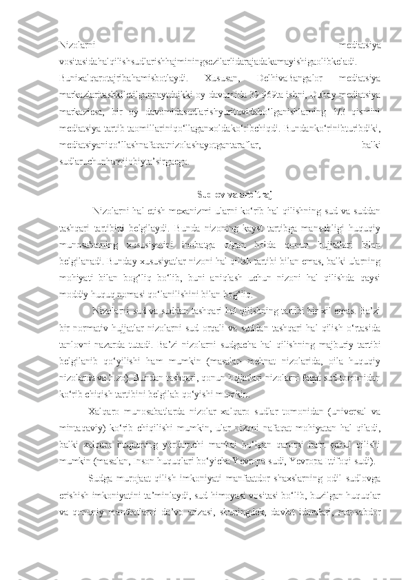 Nizolarni   mediatsiya
vositasidahalqilishsudlarishhajminingsezilarlidarajadakamayishigaolibkeladi.
Bunixalqarotajribahamisbotlaydi.   Xususan,   DelhivaBangalor   mediatsiya
markazlaritashkiletilganpaytdaikki oy davomida 39   969ta ishni, Dubay mediatsiya
markaziesa,   bir   oy   davomidasudlarishyurituvidabo‘lganishlarning   1/3   qismini
mediatsiya  tartib-taomillariniqo‘llaganxoldako‘ribchiqdi.  Bundanko‘rinibturibdiki,
mediatsiyaniqo‘llashnafaqatnizolashayotgantaraflar,   balki
sudlaruchunhamijobiyta’sirgaega.
 Sudlov va arbitraj
Nizolarni hal etish mexanizmi ularni ko‘rib hal qilishning sud va suddan
tashqari   tartibini   belgilaydi.   Bunda   nizoning   kayst   tartibga   mansubligi   huquqiy
munosabatning   xususiyatini   inobatga   olgan   holda   qonun   hujjatlari   bilan
belgilanadi. Bunday xususiyatlar nizoni hal qilish tartibi bilan emas, balki ularning
mohiyati   bilan   bog‘liq   bo‘lib,   buni   aniqlash   uchun   nizoni   hal   qilishda   qaysi
moddiy huquq nomasi qo‘lanilishini bilan bog‘liq.
Nizolarni sud va suddan tashqari hal qilishning tartibi bir xil emas. Ba’zi
bir   normativ   hujjatlar   nizolarni   sud   orqali   va   suddan   tashqari   hal   qilish   o‘rtasida
tanlovni   nazarda   tutadi.   Ba’zi   nizolarni   sudgacha   hal   qilishning   majburiy   tartibi
belgilanib   qo‘yilishi   ham   mumkin   (masalan   mehnat   nizolarida,   oila   huquqiy
nizolarda va h.zo). Bundan tashqari, qonun hujjatlari nizolarni faqat sud tomonidan
ko‘rib chiqish tartibini belgilab qo‘yishi mumkin.
Xalqaro   munosabatlarda   nizolar   xalqaro   sudlar   tomonidan   (universal   va
mintaqaviy)   ko‘rib   chiqilishi   mumkin,   ular   nizoni   nafaqat   mohiyatan   hal   qiladi,
balki   xalqaro   huquqning   yordamchi   manbai   bo‘lgan   qarorni   ham   qabul   qilishi
mumkin (masalan, Inson huquqlari bo‘yicha Yevropa sudi, Yevropa Ittifoqi sudi).
Sudga   murojaat   qilish   imkoniyati   manfaatdor   shaxslarning   odil   sudlovga
erishish imkoniyatini ta’minlaydi, sud himoyasi vositasi bo‘lib, buzilgan huquqlar
va   qonuniy   manfaatlarni   da’vo   arizasi,   shuningdek,   davlat   idoralari,   mansabdor 