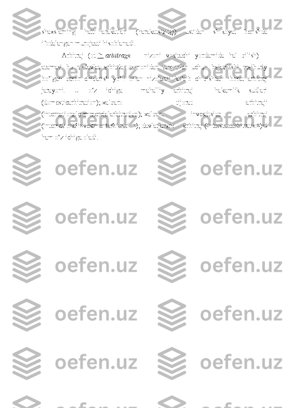 shaxslarning   hatti-harakatlari   (harakatsizligi)   ustidan   shikoyat   berishda
ifodalangan murojaati hisoblanadi.
Arbitraj   (ot   fr.   arbitrage   —   nizoni   vositachi   yordamida   hal   qilish)   —
atamasi   bu   nodavlat   arbitrlar   tomonidan   tomonlar   uchun   bajarilishi   majburiy
bo‘lgan   qaror   chiqarish   yo‘li   bilan   nizolarni   ko‘rib   chiqishdan   iborat   arbitraj
jarayoni.   U   o‘z   ichiga     mahalliy   arbitraj   –   hakamlik   sudlari
( domesticarbitration );   xalqaro   tijorat   arbitraji
( internationalcommercialarbitration );   xalqaro   investitsion   arbitraj
( internationalinvestmentarbitration );   davlatlararo   arbitraj   ( interstatearbitration )ni
ham o‘z ichiga oladi. 