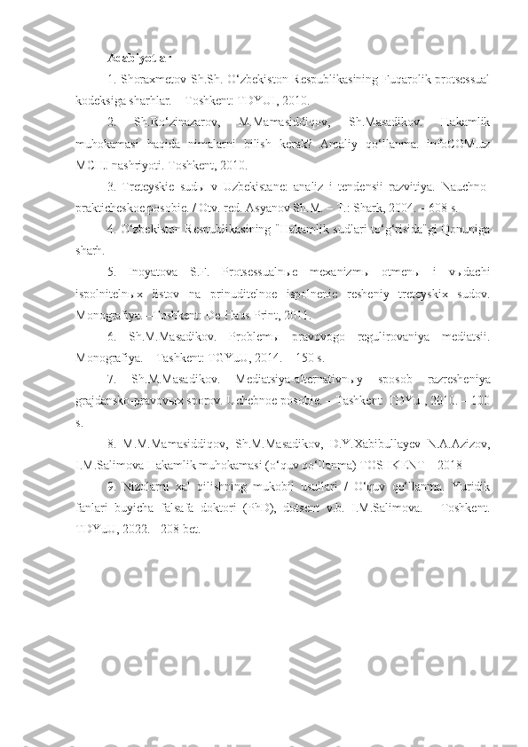 A dabiyotlar
1.   Shoraxmetov Sh.Sh. O‘zbekiston Respublikasining  Fuqarolik protsessual
kodeksiga sharhlar. – Toshkent: TDYUI, 2010.
2.   Sh.Ro‘zinazarov,   M.Mamasiddiqov,   Sh.Masadikov.   Hakamlik
muhokamasi   haqida   nimalarni   bilish   kerak?   Amaliy   qo‘llanma.   infoCOM.uz
MCHJ nashriyoti. Toshkent, 2010.
3.   Treteyskie   sudы   v   Uzbekistane:   analiz   i   tendensii   razvitiya.   Nauchno-
prakticheskoe posobie. / Otv. red. Asyanov Sh.M. – T.: Shark, 2004. – 608 s.
4.   O‘zbekiston Respublikasining "Hakamlik sudlari to‘g‘risida"gi Qonuniga
sharh.
5.   Inoyatova   S.F.   Protsessualnыe   mexanizmы   otmenы   i   vыdachi
ispolnitelnыx   listov   na   prinuditelnoe   ispolnenie   resheniy   treteyskix   sudov.
Monografiya. –Toshkent: De-Haus-Print, 2011.
6.   Sh.M.Masadikov.   Problem ы   pravovogo   regulirovaniya   mediatsii.
Monografiya. – Tashkent: TGYuU, 2014. – 150 s.
7.   Sh.M.Masadikov.   Mediatsiya-alternativn ы y   sposob   razresheniya
grajdansko-pravov ы x sporov. Uchebnoe posobie. – Tashkent: TDYuI, 2010. – 100
s.
8.   M.M.Mamasiddiqov,   Sh.M.Masadikov,   D.Y.Xabibullayev   N.A.Azizov,
I.M.Salimova Hakamlik muhokamasi (o‘quv qo‘llanma) TOSHKENT – 2018
9.   Nizolarni   xal   qilishning   mukobil   usullari   /   O‘quv   qo‘llanma.   Yuridik
fanlari   buyicha   falsafa   doktori   (PhD),   dotsent   v.b.   I.M.Salimova.   -   Toshkent.
TDYuU, 2022. - 208 bet. 