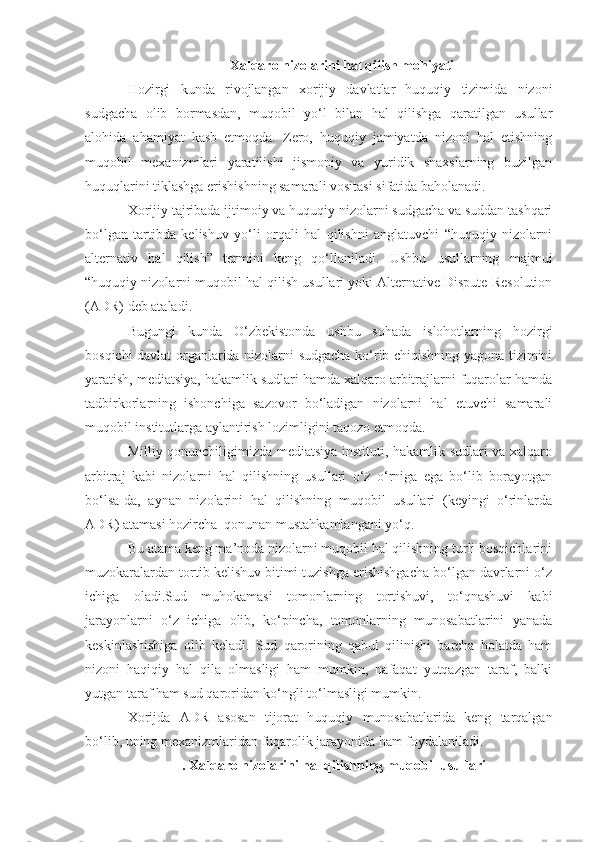   Xalqaro nizolarini hal qilish mohiyati
Hozirgi   kunda   rivojlangan   xorijiy   davlatlar   huquqiy   tizimida   nizoni
sudgacha   olib   bormasdan,   muqobil   yo‘l   bilan   hal   qilishga   qaratilgan   usullar
alohida   ahamiyat   kasb   etmoqda.   Zero,   huquqiy   jamiyatda   nizoni   hal   etishning
muqobil   mexanizmlari   yaratilishi   jismoniy   va   yuridik   shaxslarning   buzilgan
huquqlarini tiklashga erishishning samarali vositasi sifatida baholanadi.
Xorijiy tajribada ijtimoiy va huquqiy nizolarni sudgacha va suddan tashqari
bo‘lgan   tartibda   kelishuv   yo‘li   orqali   hal   qilishni   anglatuvchi   “huquqiy   nizolarni
alternativ   hal   qilish”   termini   keng   qo‘llaniladi.   Ushbu   usullarning   majmui
“huquqiy nizolarni muqobil hal qilish usullari yoki Alternative Dispute Resolution
(ADR) deb ataladi.
Bugungi   kunda   O‘zbekistonda   ushbu   sohada   islohotlarning   hozirgi
bosqichi davlat organlarida nizolarni sudgacha ko‘rib chiqishning yagona tizimini
yaratish, mediatsiya, hakamlik sudlari hamda xalqaro arbitrajlarni fuqarolar hamda
tadbirkorlarning   ishonchiga   sazovor   bo‘ladigan   nizolarni   hal   etuvchi   samarali
muqobil institutlarga aylantirish lozimligini taqozo etmoqda.
Milliy qonunchiligimizda mediatsiya instituti, hakamlik sudlari va xalqaro
arbitraj   kabi   nizolarni   hal   qilishning   usullari   o‘z   o‘rniga   ega   bo‘lib   borayotgan
bo‘lsa-da,   aynan   nizolarini   hal   qilishning   muqobil   usullari   (keyingi   o‘rinlarda
ADR ) atamasi hozircha  qonunan mustahkamlangani yo‘q.
Bu atama keng ma’noda nizolarni muqobil hal qilishning turli bosqichlarini
muzokaralardan tortib kelishuv bitimi tuzishga erishishgacha bo‘lgan davrlarni o‘z
ichiga   oladi.Sud   muhokamasi   tomonlarning   tortishuvi,   to‘qnashuvi   kabi
jarayonlarni   o‘z   ichiga   olib,   ko‘pincha,   tomonlarning   munosabatlarini   yanada
keskinlashishiga   olib   keladi.   Sud   qarorining   qabul   qilinishi   barcha   holatda   ham
nizoni   haqiqiy   hal   qila   olmasligi   ham   mumkin,   nafaqat   yutqazgan   taraf,   balki
yutgan taraf ham sud qaroridan ko‘ngli to‘lmasligi mumkin.
Xorijda   ADR   asosan   tijorat   huquqiy   munosabatlarida   keng   tarqalgan
bo‘lib, uning mexanizmlaridan fuqarolik jarayonida ham foydalaniladi.
. Xalqaro nizolarini hal qilishning muqobil usullari 