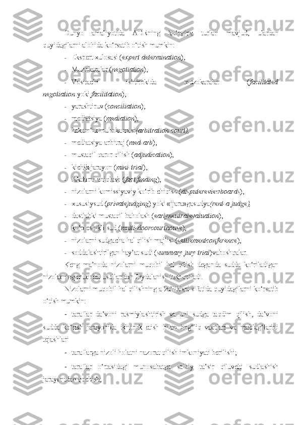 Dunyo   amaliyotida   ADRning   ko‘pgina   turlari   mavjud,   ulardan
quyidagilarni alohida ko‘rsatib o‘tish mumkin:
- E kspert xulosasi ( expert determination ),
- Muzokaralar ( negotiation ),
- Vositachi   ishtirokida   muzokaralar   ( facilitated
negotiation   yoki   facilitation ),
- yarashtiruv ( conciliation ) ,
- mediatsiya  ( mediation ),
- hakamlik muhokamasi (arbitration court) ,
- mediatsiya-arbitraj  ( med-arb ),
- mustaqil qaror qilish  ( adjudication ),
- kichik jarayon  ( mini-trial ),
- faktlarni aniqlash  ( fact finding ),
- nizolarni komissiyaviy ko‘rib chiqish  ( disputereviewboards ),
- xususiy sud ( privatejudging ) yoki «ijara»gasudya (rent-a-judge),
- dastlabki mustaqil baholash  ( earlyneutralevaluation ),
- ko‘p eshikli sud  ( multi-doorcourthouse ),
- nizolarni sudgacha hal qilish majlisi  ( settlementconference ),
- soddalashtirilgan hay’at sudi  ( summary jury trial )vaboshqalar.
Keng   ma’noda   nizolarni   muqobil   hal   qilish   deganda   sudda   ko‘riladigan
nizolarning muqobil usullaridan foydalanish tushuniladi.
Nizolarni muqobil hal qilishning afzalliklari sifatida quyidagilarni ko‘rsatib
o‘tish mumkin:
- taraflar   da’voni   rasmiylashtirish   va   uni   sudga   taqdim   qilish,   da’voni
sudda   ko‘rish   jarayonida   ishtirok   etish   bilan   bog‘liq   vaqtlari   va   mablag‘larini
tejashlari
- taraflarga nizoli holatni nazorat qilish imkoniyati berilishi;
- taraflar   o‘rtasidagi   munosabatga   salbiy   ta’sir   qiluvchi   sudlashish
jarayonidan qochish; 