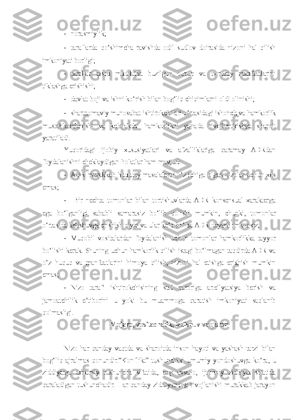- norasmiylik;
- taraflarda   qo‘shimcha   ravishda   odil   sudlov   doirasida   nizoni   hal   qilish
imkoniyati borligi;
- taraflar   qisqa   muddatda   buzilgan   huquq   va   qonuniy   manfaatlarini
tiklashga erishishi;
- davlat boji va ishni ko‘rish bilan bog‘liq chiqimlarni oldi olinishi;
- shartnomaviy munosabat ishtirokchilari o‘rtasidagi ishonch va hamkorlik
mustahkamlanishi   va   kelajakda     hamkorlikni   yanada   rivojlantirishga   sharoit
yaratiladi.
Yuqoridagi   ijobiy   xususiyatlari   va   afzalliklariga   qaramay   ADRdan
foydalanishni cheklaydigan holatlar ham mavjud:
- ADR murakkab huquqiy masalalarni o‘z ichiga olgan nizolar uchun xos
emas; 
-   Bir   nechta   tomonlar   bilan   tortishuvlarda   ADR   konsensual   xarakterga
ega   bo‘lganligi   sababli   samarasiz   bo‘lib   qolishi   mumkin,   chunki,   tomonlar
o‘rtasida kelishuvga erishish qiyin va ular ko‘p bo‘lsa ADR deyarli imkonsiz;
- Muqobil   vositalardan   foydalanish   uchun   tomonlar   hamkorlikka   tayyor
bo‘lishi kerak. Shuning uchun hamkorlik qilish istagi bo‘lmagan taqdirda ADR va
o‘z   huquq   va   manfaatlarini   himoya   qilish,   nizoni   hal   etishga   erishish   mumkin
emas;
- Nizo   tarafi   ishtirokchisining   sud   qaroriga   apellyatsiya   berish   va
jamoatchilik   e’tiborini   u   yoki   bu   muammoga   qaratish   imkoniyati   saqlanib
qolmasligi.   
Mojaro, vositachalik, kelishuv va qaror
Nizo   har   qanday   vaqtda   va   sharoitda   inson   hayoti   va   yashash   tarzi   bilan
bog‘liq   ajralmas   qonundir. “Konflikt”   tushunchasi   umumiy   yondoshuvga   ko‘ra,   u
ziddiyatga   umumiy   tushuncha   sifatida,   eng   avvalo,   ijtimoiy   ziddiyat   sifatida
qaraladigan tushunchadir. Har qanday ziddiyatning rivojlanishi  murakkab jarayon 