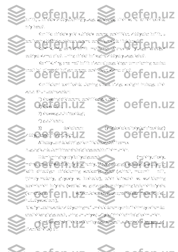 bo‘lib, u ob’ektiv ziddiyatlarning yuzaga  kelishi, avj  olishi  va hal  etilishi  asosida
ro‘y beradi. 
Konflikt   ob’ektiv   yoki   sub’ektiv   qarama-qarshiliklar,   ziddiyatlar   bo‘lib,   u
taraflarning bir-biriga nisbatan qarama-qarshi kurashida ifodalanadi. 
Konfliktning   ob’ekti   bo‘lib   manfaatlar   to‘qnashuvi   yuzaga   keladigan
qadriyat xizmat qiladi. Uning ob’ekti bo‘lsagina ziddiyat yuzaga keladi. 
Konfliktning predmeti   bo‘lib o‘zaro aloqaga kirgan tomonlarning raqobat
orqali hal qilmoqchi bo‘lgan qarama-qarshiliklari xizmat qiladi.
Konfliktlarni   tasniflashda   ularning   albatta   o‘ziga   xosligini   inobatga   olish
zarur. Shu nuqtainazardan:
1) shaxsningichkiqarama-qarshilikarivakurashi;
2) shaxslararo;
3) shaxsvaguruho‘rtasidagi;
4) guruhlararo;
5)   davlatlararo   (yokidavlatkoalitsiyalario‘rtasidagi)
ziddiyatlargabo‘lishmumkin.
Albattayuqoridakeltirilgankonfliktlartasnifito‘liqemas.
Bugungikundaularnibirqanchabelgilargaqarabbo‘lishmumkin.
Odamlarninghayotiyfaoliyatigaqarab   (maishiy,oilaviy,
mehnatjamoalarivaturlaribo‘yicha, harbiy, o‘quv-pedagogik vahokazo ), z iddiyatlar
kelib   chiqadigan   ob’ektlarning   xarakteriga   qarab   ( zahirali,   maqomli   –   rolli,
ijtimoiy-madaniy,   g‘oyaviy   va   boshqalar),   t a’sir   ko‘rsatish   va   vazifalarning
taqsimlanishi   bo‘yicha   ( vertikal   va   gorizontal),   m ohiyatiningfarqlanishibo‘yicha
( konstruktiv   vadestruktiv;qisqavauzoq;realistikvanorealistik;lokal,
hududiyvaxalqaro),
f alsafiynuqtainazardanziddiyatningma’lumshakldanamoyonbo‘lishimiqyosihamdat
arqalishkengligigaqarab,   uning   umumiyvajuz’iy   ko‘rinishlarinibelgilashmumkin.  
Konfliktlarnihalqilishdaqo‘llanilayotgansamaraliusullardanbiri   konsensus   (
o‘zarokelishuv) dir.  