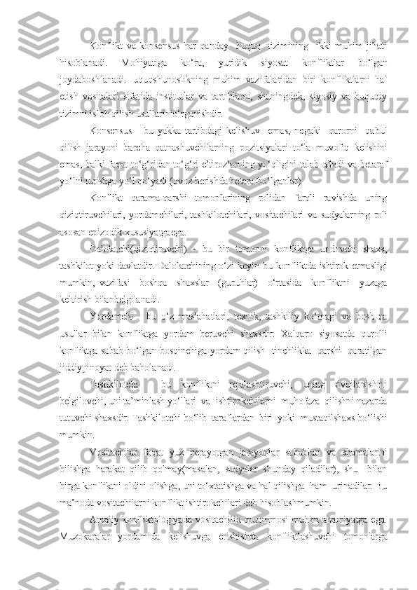 Konflikt   va   konsensus   har   qanday     huquq     tizimining     ikki   muhim   jihati
hisoblanadi.   Mohiyatiga   ko‘ra,   yuridik   siyosat   konfliktlar   bo‘lgan
joydaboshlanadi.Huquqshunoslikning   muhim   vazifalaridan   biri   konfliktlarni   hal
etish   vositalari   sifatida   institutlar   va   tartiblarni,   shuningdek,   siyosiy   va   huquqiy
tizimni isloh qilish usullarinio‘rganishdir.
K onsensus   -   bu   yakka   tartibdagi   kelishuv     emas,   negaki     qarorni     qabul
qilish  jarayoni  barcha  qatnashuvchilarning  pozitsiyalari  to‘la  muvofiq   kelishini
emas, balki faqat to‘g‘ridan-to‘g‘ri e’tirozlarning yo‘qligini talab qiladi va betaraf
yo‘lni tutishga yo‘l qo‘yadi (ovoz berishda betarafbo‘lganlar).
Konflikt   qarama-qarshi   tomonlarining   rolidan   farqli   ravishda   uning
qiziqtiruvchilari,   yordamchilari,   tashkilotchilari,   vositachilari   va   sudyalarning   roli
asosan epizodik xususiyatgaega.
Dalolatchi(qiziqtiruvchi)   -   bu   bir   tomonni   konfliktga   undovchi   shaxs,
tashkilot yoki davlatdir. Dalolatchining o‘zi keyin   bu   konfliktda   ishtirok  etmasligi
mumkin,   vazifasi     boshqa     shaxslar     (guruhlar)     o‘rtasida     konfliktni     yuzaga
keltirish bilanbelgilanadi.
Yordamchi   -   bu   o‘z   maslahatlari,   texnik,   tashkiliy   ko‘magi   va   bosh-qa
usullar   bilan   konfliktga   yordam   beruvchi   shaxsdir.   Xalqaro   siyosatda   qurolli
konfliktga   sabab bo‘lgan bosqinchiga yordam qilish   tinchlikka   qarshi   qaratilgan
jiddiy  jinoyat deb baholanadi .
Tashkilotchi   -   bu   konfliktni   rejalashtiruvchi,   uning   rivojlanishini
belgilovchi,  uni  ta’minlash yo‘llari  va  ishtirokchilarni  muhofaza  qilishni nazarda
tutuvchi shaxsdir. Tashkilotchi bo‘lib  taraflardan  biri  yoki   mustaqil shaxs bo‘lishi
mumkin. 
Vositachilar   faqat   yuz   berayotgan   jarayonlar   sabablari   va   sharoitlarini
bilishga   harakat   qilib   qolmay(masalan,   sudyalar   shunday   qiladilar),   shu     bilan
birga konfliktni oldini olishga,  uni  to‘xtatishga va hal qilishga  ham  urinadilar. Bu
ma’noda vositachilarni konflikt ishtirokchilari deb hisoblashmumkin.
Amaliy konfliktologiyada vositachilik muammosi  muhim ahamiyatga ega.
Muzokaralar     yordamida     kelishuvga     erishishda     konfliktlashuvchi     tomonlarga 