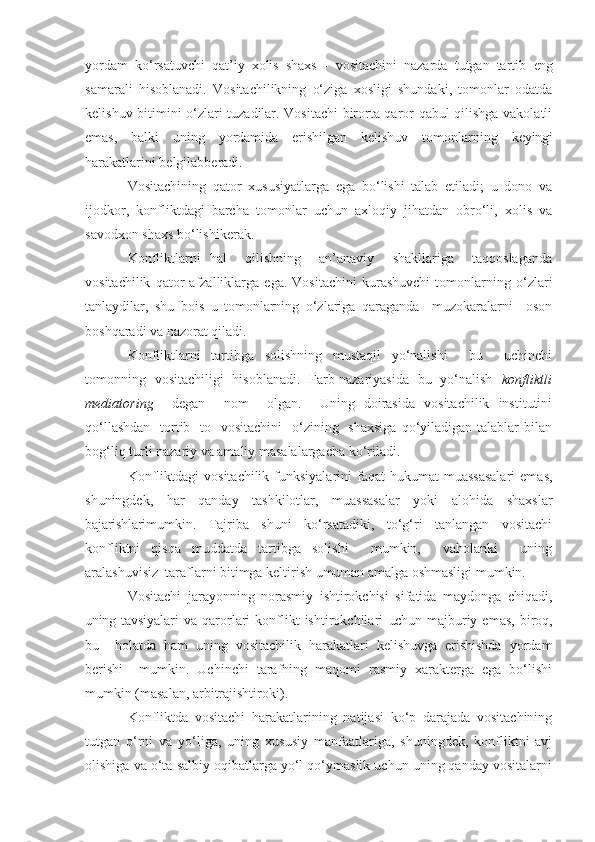 yordam   ko‘rsatuvchi   qat’iy   xolis   shaxs   -   vositachini   nazarda   tutgan   tartib   eng
samarali   hisoblanadi.   Vositachilikning   o‘ziga   xosligi   shundaki,   tomonlar   odatda
kelishuv bitimini o‘zlari tuzadilar. Vositachi birorta qaror qabul qilishga vakolatli
emas,   balki   uning   yordamida   erishilgan   kelishuv   tomonlarning   keyingi
harakatlarini belgilabberadi.
Vositachining   qator   xususiyatlarga   ega   bo‘lishi   talab   etiladi;   u   dono   va
ijodkor,   konfliktdagi   barcha   tomonlar   uchun   axloqiy   jihatdan   obro‘li,   xolis   va
savodxon shaxs bo‘lishikerak.
Konfliktlarni   hal     qilishning     an’anaviy     shakllariga     taqqoslaganda
vositachilik   qator   afzalliklarga   ega.   Vositachini   kurashuvchi   tomonlarning   o‘zlari
tanlaydilar,   shu   bois   u   tomonlarning   o‘zlariga   qaraganda     muzokaralarni     oson
boshqaradi va nazorat qiladi .
Konfliktlarni   tartibga   solishning   mustaqil   yo‘nalishi     bu     uchinchi
tomonning   vositachiligi   hisoblanadi.   Farb nazariyasida   bu   yo‘nalish    konfliktli
mediatoring     degan     nom     olgan.     Uning   doirasida   vositachilik   institutini
qo‘llashdan    tortib   to   vositachini    o‘zining   shaxsiga  qo‘yiladigan talablar  bilan
bog‘liq turli nazariy va amaliy masalalargacha ko‘riladi.
Konfliktdagi   vositachilik  funksiyalarini   faqat  hukumat   muassasalari   emas,
shuningdek,   har   qanday   tashkilotlar,   muassasalar   yoki   alohida   shaxslar
bajarishlari mumkin.   Tajriba   shuni   ko‘rsatadiki,   to‘g‘ri   tanlangan   vositachi
konfliktni   qisqa   muddatda   tartibga   solishi     mumkin,     vaholanki     uning
aralashuvisiz  taraflarni bitimga keltirish  umuman  amalga oshmasligi mumkin.
Vositachi   jarayonning   norasmiy   ishtirokchisi   sifatida   maydonga   chiqadi,
uning   tavsiyalari  va  qarorlari  konflikt  ishtirokchilari   uchun   majburiy  emas,  biroq,
bu     holatda   ham   uning   vositachilik   harakatlari   kelishuvga   erishishda   yordam
berishi     mumkin.   Uchinchi   tarafning   maqomi   rasmiy   xarakterga   ega   bo‘lishi
mumkin (masalan, arbitrajishtiroki).
Konfliktda   vositachi   harakatlarining   natijasi   ko‘p   darajada   vositachining
tutgan   o‘rni   va   yo‘liga,   uning   xususiy   manfaatlariga,   shuningdek,   konfliktni   avj
olishiga va o‘ta salbiy oqibatlarga yo‘l qo‘ymaslik uchun uning qanday vositalarni 