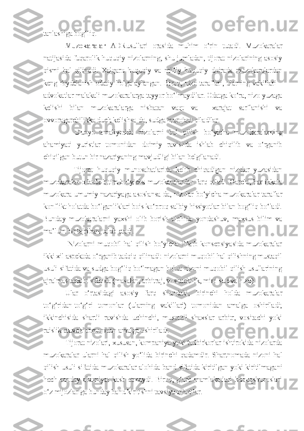 tanlashiga bog‘liq. 
Muzokaralar   ADRusullari   orasida   muhim   o‘rin   tutadi.   Muzokaralar
natijasida fuqarolik-huquqiy nizolarning, shu jumladan, tijorat nizolarining asosiy
qismi   hal   qilinadi.   Xalqaro   huquqiy   va   milliy   huquqiy   doirada   muzokaralardan
keng foydalanish odatiy holga aylangan. Biroq, nizo taraflari, ularning vakillari –
advokatlar malakali muzokaralarga tayyor bo‘lmaydilar. Odatga ko‘ra, nizo yuzaga
kelishi   bilan   muzokaralarga   nisbatan   vaqt   va     xarajat   sarflanishi   va
ovvoragarchilikka duch kelishsa-da, sudga murojaat qiladilar.
    Dunyo   amaliyotida   nizolarni   hal   qilish   bo‘yicha   muzokaralarning
ahamiyati   yuristlar   tomonidan   doimiy   ravishda   ishlab   chiqilib   va   o‘rganib
chiqilgan butun bir nazariyaning mavjudligi bilan belgilanadi.
    Tijorat   huquqiy   munosabatlarida   kelib   chiqadigan   nizolar   yuzasidan
muzokaralar odatda bitim bo‘yicha muzokaralardan farq qiladi. Garchi, har ikkala
muzokara umumiy nazariyaga asoslansa-da, nizolar bo‘yicha muzokaralar taraflar
konflikt holatda bo‘lganliklari bois ko‘proq salbiy hissiyotlar bilan bog‘liq bo‘ladi.
Bunday   muzokaralarni   yaxshi   olib   borish   alohida   yondashuv,   maxsus   bilim   va
ma’lum bir tajribani talab etadi.
  Nizolarni   muqobil   hal   qilish   bo‘yicha   G‘arb   konsepsiyasida   muzokaralar
ikki xil aspektda o‘rganib tadqiq qilinadi: nizolarni muqobil hal qilishning mustaqil
usuli sifatida va sudga bog‘liq bo‘lmagan holda nizoni muqobil qilish usullarining
ajralmas tarkibi sifatida (masalan, arbitraj, vositachilik, mini-sud va h.zo)
Ular   o‘rtasidagi   asosiy   farq   shundaki,   birinchi   holda   muzokaralar
to‘g‘ridan-to‘g‘ri   tomonlar   (ularning   vakillari)   tomonidan   amalga   oshiriladi;
ikkinchisida   shartli   ravishda   uchinchi,   mustaqil   shaxslar   arbitr,   vositachi   yoki
raislik etuvchi tomonidan amalga oshiriladi.
Tijorat nizolari, xususan, kompaniya yoki tadbirkorlar ishtirokida nizolarda
muzokaralar   ularni   hal   qilish   yo‘lida   birinchi   qadamdir.   Shartnomada   nizoni   hal
qilish usuli sifatida muzokaralar alohida band sifatida kiritilgan yoki kiritilmagani
hech   qanday   ahamiyat   kasb   etmaydi.   Biroq,   g‘arb   mamlakatlari   huquqshunoslari
o‘z mijozlariga bunday band kiritishni tavsiya qiladilar. 