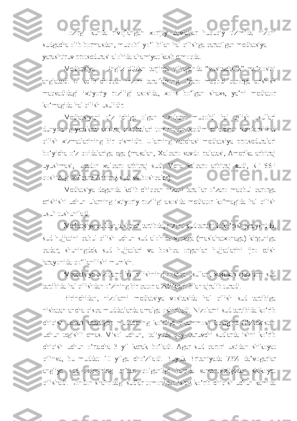 Hozirgi   kunda   rivojlangan   xorijiy   davlatlar   huquqiy   tizimida   nizoni
sudgacha olib bormasdan, muqobil yo‘l bilan hal qilishga qaratilgan mediatsiya —
yarashtiruv protsedurasi alohida ahamiyat kasb etmoqda.
Mediatsiya   —   ingliz   tilidan   tarjima   qilinganda   “vositachilik”   ma’nosini
anglatadi.   U   kelib   chiqqan   nizoni   taraflarning   o‘zaro   maqbul   qarorga   erishish
maqsadidagi   ixtiyoriy   roziligi   asosida,   xolis   bo‘lgan   shaxs,   ya’ni   mediator
ko‘magida hal qilish usulidir.
Mediatsiyani   o‘z   ichiga   olgan   nizolarni   muqobil   hal   qilish   usullari
dunyoning   yetakchi   arbitraj   institutlari   tomonidan   taqdim   etiladigan   nizolarni   hal
qilish   xizmatlarining   bir   qismidir.   Ularning   barchasi   mediatsiya   protseduralari
bo‘yicha   o‘z   qoidalariga   ega   (masalan,   Xalqaro   savdo   palatasi,   Amerika   arbitraj
uyushmasi,   London   xalqaro   arbitraj   sudi,   Vena   xalqaro   arbitraj   sudi,   RF   SSP
qoshidagi Xalqaro Arbitraj sudi va boshqalar).
Mediatsiya   deganda   kelib   chiqqan   nizoni   taraflar   o‘zaro   maqbul   qarorga
erishishi   uchun   ularning   ixtiyoriy   roziligi   asosida   mediator   ko‘magida   hal   qilish
usuli tushuniladi.
Mediatsiya suddan tashqari tartibda, nizoni sud tartibida ko‘rish jarayonida,
sud   hujjatini   qabul   qilish   uchun   sud   alohida   xonaga   (maslahatxonaga)   kirguniga
qadar,   shuningdek   sud   hujjatlari   va   boshqa   organlar   hujjatlarini   ijro   etish
jarayonida qo‘llanilishi mumkin. 
Mediatsiya  nizolarni   hal   qilishning  boshqa   usullari,  xususan   nizolarni  sud
tartibida hal qilishdan o‘zining bir qator afzalliklari bilan ajralib turadi. 
Birinchidan,   nizolarni   mediatsiya   vositasida   hal   qilish   sud   tartibiga
nisbatan ancha qisqa muddatlarda amalga oshiriladi. Nizolarni sud tartibida ko‘rib
chiqish   uchun   ketadigan   muddatning   ko‘pligi   muammosi   faqatgina   O‘zbekiston
uchun   tegishli   emas.   Misol   uchun,   Italiyada   quyi   turuvchi   sudlarda   ishni   ko‘rib
chiqish   uchun   o‘rtacha   3   yil   kerak   bo‘ladi.   Agar   sud   qarori   ustidan   shikoyat
qilinsa,   bu   muddat   10   yilga   cho‘ziladi.   Buyuk   Britaniyada   73%   da’vogarlar
angliya   sud   tizimining   urfdan   qolganligi   hamda   samarasizligidan   shikoyat
qilishadi. London shahridagi sudlar tomonidan ishni ko‘rib chiqish uchun kamida 