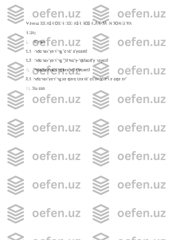 Mavzu: XX ASR OXIRI XXI ASR BOSHLARIDA INDONEZIYA
REJA:
I.      Kirish
1.1  Indoneziyaning ichki siyosati
1.2  Indoneziyaning ijtimoiy-iqtisodiy hayoti      
II.    Indoneziyaning tashqi siyosati
2.1 Indoneziyaning xalqaro tashkilotlar bilan aloqalari
III.  Xulosa
    