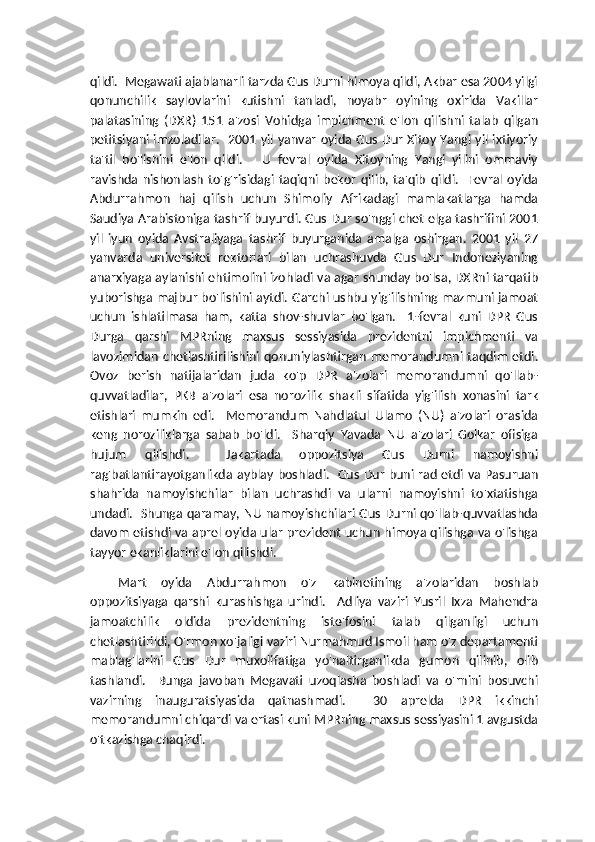 qildi.  Megawati ajablanarli tarzda Gus Durni himoya qildi, Akbar esa 2004 yilgi
qonunchilik   saylovlarini   kutishni   tanladi,   noyabr   oyining   oxirida   Vakillar
palatasining   (DXR)   151   a'zosi   Vohidga   impichment   e'lon   qilishni   talab   qilgan
petitsiyani imzoladilar.   2001 yil yanvar oyida Gus Dur Xitoy Yangi yil ixtiyoriy
ta'til   bo'lishini   e'lon   qildi.       U   fevral   oyida   Xitoyning   Yangi   yilini   ommaviy
ravishda   nishonlash   to'g'risidagi   taqiqni   bekor   qilib,   ta'qib   qildi.     Fevral   oyida
Abdurrahmon   haj   qilish   uchun   Shimoliy   Afrikadagi   mamlakatlarga   hamda
Saudiya Arabistoniga tashrif buyurdi. Gus Dur so'nggi chet elga tashrifini 2001
yil   iyun   oyida   Avstraliyaga   tashrif   buyurganida   amalga   oshirgan.   2001   yil   27
yanvarda   universitet   rektorlari   bilan   uchrashuvda   Gus   Dur   Indoneziyaning
anarxiyaga aylanishi ehtimolini izohladi va agar shunday bo'lsa, DXRni tarqatib
yuborishga majbur bo'lishini aytdi. Garchi ushbu yig'ilishning mazmuni jamoat
uchun   ishlatilmasa   ham,   katta   shov-shuvlar   bo'lgan.     1-fevral   kuni   DPR   Gus
Durga   qarshi   MPRning   maxsus   sessiyasida   prezidentni   impichmenti   va
lavozimidan   chetlashtirilishini  qonuniylashtirgan   memorandumni  taqdim   etdi.
Ovoz   berish   natijalaridan   juda   ko'p   DPR   a'zolari   memorandumni   qo'llab-
quvvatladilar,   PKB   a'zolari   esa   norozilik   shakli   sifatida   yig'ilish   xonasini   tark
etishlari   mumkin   edi.     Memorandum   Nahdlatul   Ulamo   (NU)   a'zolari   orasida
keng   noroziliklarga   sabab   bo'ldi.     Sharqiy   Yavada   NU   a'zolari   Golkar   ofisiga
hujum   qilishdi.     Jakartada   oppozitsiya   Gus   Durni   namoyishni
rag'batlantirayotganlikda ayblay boshladi.   Gus Dur buni rad etdi va Pasuruan
shahrida   namoyishchilar   bilan   uchrashdi   va   ularni   namoyishni   to'xtatishga
undadi.   Shunga qaramay, NU namoyishchilari Gus Durni qo'llab-quvvatlashda
davom etishdi va aprel oyida ular prezident uchun himoya qilishga va o'lishga
tayyor ekanliklarini e'lon qilishdi.
Mart   oyida   Abdurrahmon   o'z   kabinetining   a'zolaridan   boshlab
oppozitsiyaga   qarshi   kurashishga   urindi.     Adliya   vaziri   Yusril   Ixza   Mahendra
jamoatchilik   oldida   prezidentning   iste'fosini   talab   qilganligi   uchun
chetlashtirildi, O'rmon xo'jaligi vaziri Nurmahmud Ismoil ham o'z departamenti
mablag'larini   Gus   Dur   muxolifatiga   yo'naltirganlikda   gumon   qilinib,   olib
tashlandi.     Bunga   javoban   Megavati   uzoqlasha   boshladi   va   o'rnini   bosuvchi
vazirning   inauguratsiyasida   qatnashmadi.     30   aprelda   DPR   ikkinchi
memorandumni chiqardi va ertasi kuni MPRning maxsus sessiyasini 1 avgustda
o'tkazishga chaqirdi. 