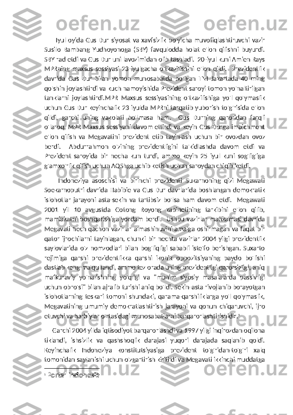           Iyul   oyida   Gus   Dur   siyosat   va   xavfsizlik   bo'yicha   muvofiqlashtiruvchi   vazir
Susilo   Bambang   Yudhoyonoga   (SBY)   favqulodda   holat   e'lon   qilishni   buyurdi.
SBY rad etdi va Gus Dur uni lavozimidan olib tashladi.  20-iyul kuni Amien Rays
MPRning   maxsus   sessiyasi   23-iyulgacha   o'tkazilishini   e'lon   qildi.     Prezidentlik
davrida   Gus   Dur   bilan   yomon   munosabatda   bo'lgan   TNI   Jakartada   40   ming
qo'shin joylashtirdi va kuch namoyishida Prezident saroyi tomon yo'naltirilgan
tanklarni   joylashtirdi.MPR   Maxsus   sessiyasining   o'tkazilishiga   yo'l   qo'ymaslik
uchun Gus Dur keyinchalik 23 iyulda MPRni tarqatib yuborish to'g'risida e'lon
qildi,   garchi   uning   vakolati   bo'lmasa   ham.     Gus   Durning   qaroridan   farqli
o'laroq, MPR Maxsus sessiyani davom ettirdi va keyin Gus Durga impichment
e'lon   qilish   va   Megavatini   prezident   etib   tayinlash   uchun   bir   ovozdan   ovoz
berdi.     Abdurrahmon   o'zining   prezidentligini   ta'kidlashda   davom   etdi   va
Prezident   saroyida   bir   necha   kun   turdi,   ammo   keyin   25   iyul   kuni   sog'lig'iga
g'amxo'rlik qilish uchun AQShga uchib ketish uchun saroydan chiqib ketdi.
Indoneziya   asoschisi   va   birinchi   prezidenti   Sukarnoning   qizi   Megawati
Soekarnoputri   davrida   Habibie   va   Gus   Dur   davrlarida   boshlangan   demokratik
islohotlar   jarayoni   asta-sekin   va   tartibsiz   bo'lsa   ham   davom   etdi.     Megawati
2001   yil   10   avgustda   Gotong   Royong   kabinetining   tarkibini   e'lon   qilib,
mamlakatni   boshqarishiga   yordam   berdi.     Ushbu   vazirlar   mahkamasi   davrida
Megavati hech qachon vazirlar  almashinuvini amalga oshirmagan va faqat bir
qator   ijrochilarni   tayinlagan,   chunki   bir   nechta   vazirlar   2004   yilgi   prezidentlik
saylovlarida   o'z   nomzodlari   bilan   bog'liqligi   sababli   iste'fo   berishgan.   Suxarto
rejimiga   qarshi   prezidentlikka   qarshi   ikonik   oppozitsiyaning   paydo   bo'lishi
dastlab keng ma'qullandi, ammo tez orada uning prezidentligi qarorsizligi, aniq
mafkuraviy   yo'nalishning   yo'qligi   va   "muhim   siyosiy   masalalarda   passivligi
uchun obro'si" bilan ajralib turishi aniq bo'ldi. Sekin-asta rivojlanib borayotgan
islohotlarning   teskari   tomoni   shundaki,   qarama-qarshiliklarga   yo'l   qo'ymaslik,
Megavatining   umumiy   demokratlashtirish   jarayoni   va   qonun   chiqaruvchi,   ijro
etuvchi va harbiylar o'rtasidagi munosabatlarni barqarorlashtirishidir. 5
     Garchi 2004 yilda iqtisodiyot barqarorlashdi va 1997 yilgi inqirozdan oqilona
tiklandi,   ishsizlik   va   qashshoqlik   darajasi   yuqori   darajada   saqlanib   qoldi.
Keyinchalik   Indoneziya   konstitutsiyasiga   prezident   to'g'ridan-to'g'ri   xalq
tomonidan saylanishi uchun o'zgartirish kiritildi va Megavati ikkinchi muddatga
5
  Portal Indonesia 