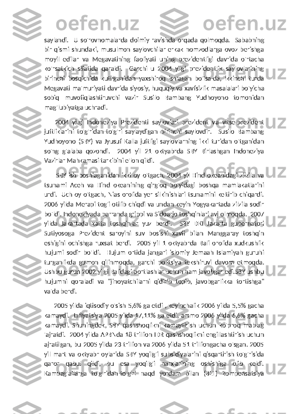 saylandi.     U   so'rovnomalarda   doimiy   ravishda   orqada   qolmoqda.     Sababning
bir   qismi   shundaki,   musulmon   saylovchilar   erkak   nomzodlarga   ovoz   berishga
moyil   edilar   va   Megavatining   faoliyati   uning   prezidentligi   davrida   o'rtacha
ko'rsatkich   sifatida   qaraldi.     Garchi   u   2004   yilgi   prezidentlik   saylovlarining
birinchi   bosqichida   kutilganidan   yaxshiroq   ishlagan   bo'lsa-da,   ikkinchi   turda
Megavati ma'muriyati davrida siyosiy, huquqiy va xavfsizlik masalalari bo'yicha
sobiq   muvofiqlashtiruvchi   vazir   Susilo   Bambang   Yudhoyono   tomonidan
mag'lubiyatga uchradi.
      2004   yilgi   Indoneziya   Prezidenti   saylovlari   prezident   va   vitse-prezident
juftliklarini   to'g'ridan-to'g'ri   saylaydigan   birinchi   saylovdir.     Susilo   Bambang
Yudhoyono   (SBY)   va   Jyusuf   Kalla   juftligi   saylovlarning   ikki   turidan   o'tganidan
so'ng   g'alaba   qozondi.     2004   yil   21   oktyabrda   SBY   Birlashgan   Indoneziya
Vazirlar Mahkamasi tarkibini e'lon qildi.
          SBY   ish   boshlaganidan   ikki   oy   o'tgach,   2004   yil   Hind   okeanidagi   zilzila   va
tsunami   Aceh   va   Hind   okeanining   qirg'oq   bo'yidagi   boshqa   mamlakatlarini
urdi.    Uch  oy o'tgach, Nias  orolida yer silkinishlari tsunamini  keltirib chiqardi.
2006 yilda Merapi tog'i otilib chiqdi va undan keyin Yogyakartada zilzila sodir
bo'ldi. Indoneziyada parranda grippi va Sidoarjo toshqinlari avj olmoqda.  2007
yilda   Jakartada   katta   toshqinlar   yuz   berdi.     SBY   DKI   Jakarta   gubernatori
Sutiyosoga   Prezident   saroyini   suv   bosishi   xavfi   bilan   Manggaray   toshqin
eshigini   ochishga   ruxsat   berdi.     2005   yil   1   oktyabrda   Bali   orolida   xudkushlik
hujumi   sodir   bo'ldi.     Hujum   ortida   jangari   islomiy   Jemaah   Islamiyah   guruhi
turganlikda   gumon   qilinmoqda,   garchi   politsiya   tekshiruvi   davom   etmoqda.
Ushbu guruh 2002 yilgi Balidagi portlashlar uchun ham javobgar edi.SBY ushbu
hujumni   qoraladi   va   "jinoyatchilarni   qidirib   topib,   javobgarlikka   tortishga"
va'da berdi. 
         2005 yilda iqtisodiy o'sish 5,6% ga etdi , keyinchalik 2006 yilda 5,5% gacha
kamaydi.   Inflyatsiya 2005 yilda 17,11% ga etdi, ammo 2006 yilda 6,6% gacha
kamaydi.   Shuningdek,   SBY   qashshoqlikni   kamaytirish   uchun   ko'proq   mablag
'ajratdi.   2004 yilda APBNda 18 trillion IDR qashshoqlikni engillashtirish uchun
ajratilgan, bu 2005 yilda 23 trillion va 2006 yilda 51 trilliongacha o'sgan. 2005
yil   mart   va   oktyabr   oylarida   SBY   yoqilg'i   subsidiyalarini   qisqartirish   to'g'risida
qaror   qabul   qildi,   bu   esa   yoqilg'i   narxlarining   oshishiga   olib   keldi.
Kambag'allarga   to'g'ridan-to'g'ri   naqd   yordam   bilan   (BLT)   kompensatsiya 