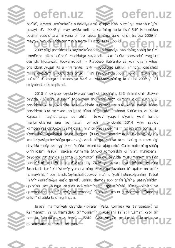 berildi,   ammo   keyinchalik   subsidiyalarni   qisqartirish   SBYning   mashhurligini
pasaytirdi.     2008   yil   may   oyida   neft   narxlarining   ko'tarilishi   SBY   tomonidan
yoqilg'i   subsidiyalarini   yana   bir   bor   qisqartirishga   qaror   qildi,   bu   esa   2008   yil
may va iyun oylarida ommaviy noroziliklarga sabab bo'ldi.
2009 yilgi prezidentlik saylovlarida SBY Indoneziya bankining sobiq hokimi
Boediono   bilan   ikkinchi   muddatga   saylandi.     Ular   ikkita   nomzodni   mag'lub
etishdi:   Megawati   Soekarnoputri   -   Prabowo   Subianto   va   keyinchalik   vitse-
prezident   Jyusuf   Kalla   -   Wiranto.     SBY   -   Boediono   juftligi   birinchi   bosqichda
milliy   ovozlarning   60%   dan   ortig'i   bilan   saylovlarda   g'olib   bo'ldi.     Keyin   ular
Ikkinchi   Birlashgan   Indoneziya   Vazirlar   Mahkamasining   tarkibini   2009   yil   21
oktyabrda e'lon qilishdi.
            2010  yil  oktyabr   oyida  Merapi  tog'i  otilib   chiqib,  353  kishini  o'ldirdi.Ayni
paytda   zilzila   va   tsunami   Mentavay   orollarini   ham   qamrab   oldi.   2014   yilgi
prezidentlik   saylovlarida   Joko   Vidodo   (Jokovi)   Jyusuf   Kalla   (yana   vitse-
prezidentlikka   nomzod   bo'lgan)   bilan   birgalikda   Prabovo   Subianto   va   Xatta
Rajasani   mag'lubiyatga   uchratdi.     Jokovi   yuqori   siyosiy   yoki   harbiy
ma'lumotlarga   ega   bo'lmagan   birinchi   prezidentdir.2014   yilgi   saylov
kampaniyasida Jokovi YaIM o'sishini 7 foizgacha oshirishni va joylarni bo'lishish
siyosatini   tugatishga   va'da   bergan   (hukumat   lavozimlarini   o'zining   siyosiy
koalitsiyasiga berishiga qaramay), va'da bergan bo'lsa ham.  Uning hukmronligi
davrida rupiya so'nggi 20 yil ichida rekord darajaga etdi. Gubernatorning sobiq
o'rinbosari   Basuki   Tsaxaja   Purnama   (Ahok)   tomonidan   qilingan   munozarali
bayonot   2017   yilda   Jakarta   gubernatori   saylovi   paytida   musulmonlar   orasida
norozilikni   keltirib   chiqardi.Axokning   2016   yil   noyabr   va   dekabr   oylarida
Jakartada   turli   xil   islomiy   guruhlarning   so'zlariga   javoban   bir   qator   norozilik
namoyishlari   boshlandi.Keyinchalik   Jokovi   ma'muriyati   Indoneziyaning   Hizbut
Tahrir   tashkilotiga   taqiq   qo'ydi.   Ushbu   davrda   so'z   erkinligining   pasayishidan
qo'rqish   bor,   bunga   ko'plab   odamlarning   hibsga   olinishi,   hibsga   olinishi   va
qamoqqa   olinishi   ijtimoiy   tarmoqdagi   faoliyati   uchun   prezidentni   "haqorat
qilish" sifatida talqin qilingan.
Jokovi   ma'muriyati   davrida   zilzilalar   (Palu,   Lombok   va   Bantendagi)   va
Kalimantan   va   Sumatradagi   o'rmonlarning   kesilishi   sababli   tuman   kabi   bir
nechta   falokatlar   yuz   berdi.     IShID   bilan   bog'liq   portlashlar   Jakarta   va
Suraboyada ham sodir bo'lgan. 