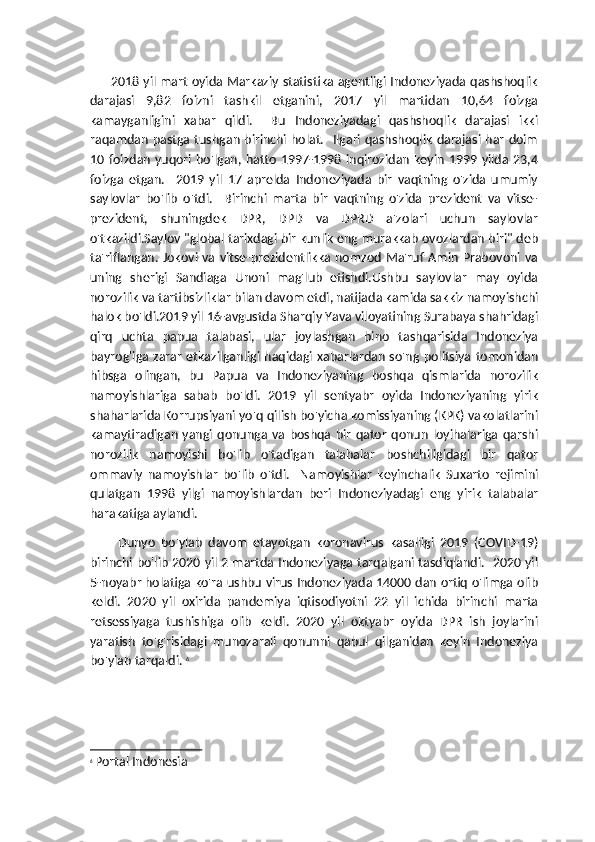          2018 yil mart oyida Markaziy statistika agentligi Indoneziyada qashshoqlik
darajasi   9,82   foizni   tashkil   etganini,   2017   yil   martidan   10,64   foizga
kamayganligini   xabar   qildi.     Bu   Indoneziyadagi   qashshoqlik   darajasi   ikki
raqamdan pastga tushgan birinchi holat.   Ilgari qashshoqlik darajasi har doim
10 foizdan  yuqori  bo'lgan,  hatto   1997-1998  inqirozidan  keyin  1999  yilda  23,4
foizga   etgan.     2019   yil   17   aprelda   Indoneziyada   bir   vaqtning   o'zida   umumiy
saylovlar   bo'lib   o'tdi.     Birinchi   marta   bir   vaqtning   o'zida   prezident   va   vitse-
prezident,   shuningdek   DPR,   DPD   va   DPRD   a'zolari   uchun   saylovlar
o'tkazildi.Saylov "global tarixdagi bir kunlik eng murakkab ovozlardan biri" deb
ta'riflangan. Jokovi va vitse-prezidentlikka nomzod  Ma'ruf  Amin  Prabovoni va
uning   sherigi   Sandiaga   Unoni   mag'lub   etishdi.Ushbu   saylovlar   may   oyida
norozilik va tartibsizliklar bilan davom etdi, natijada kamida sakkiz namoyishchi
halok bo'ldi.2019 yil 16-avgustda Sharqiy Yava viloyatining Surabaya shahridagi
qirq   uchta   papua   talabasi,   ular   joylashgan   bino   tashqarisida   Indoneziya
bayrog'iga  zarar etkazilganligi haqidagi xabarlardan so'ng politsiya  tomonidan
hibsga   olingan,   bu   Papua   va   Indoneziyaning   boshqa   qismlarida   norozilik
namoyishlariga   sabab   bo'ldi.   2019   yil   sentyabr   oyida   Indoneziyaning   yirik
shaharlarida Korrupsiyani yo'q qilish bo'yicha komissiyaning (KPK) vakolatlarini
kamaytiradigan   yangi  qonunga  va  boshqa  bir   qator   qonun   loyihalariga   qarshi
norozilik   namoyishi   bo'lib   o'tadigan   talabalar   boshchiligidagi   bir   qator
ommaviy   namoyishlar   bo'lib   o'tdi.     Namoyishlar   keyinchalik   Suxarto   rejimini
qulatgan   1998   yilgi   namoyishlardan   beri   Indoneziyadagi   eng   yirik   talabalar
harakatiga aylandi.
Dunyo   bo'ylab   davom   etayotgan   koronavirus   kasalligi   2019   (COVID-19)
birinchi bo'lib 2020 yil 2 martda Indoneziyaga tarqalgani tasdiqlandi.   2020 yil
5-noyabr holatiga ko'ra ushbu virus Indoneziyada 14000 dan ortiq o'limga olib
keldi.   2020   yil   oxirida   pandemiya   iqtisodiyotni   22   yil   ichida   birinchi   marta
retsessiyaga   tushishiga   olib   keldi.   2020   yil   oktyabr   oyida   DPR   ish   joylarini
yaratish   to'g'risidagi   munozarali   qonunni   qabul   qilganidan   keyin   Indoneziya
bo'ylab tarqaldi.  6
6
  Portal Indonesia 