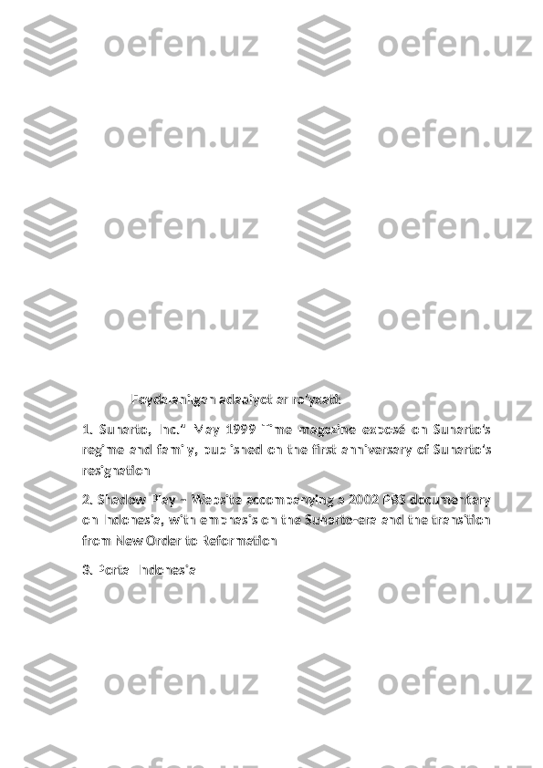               Foydalanilgan adabiyotlar ro'yxati:
1.   Suharto,   Inc."   May   1999   Time   magazine   exposé   on   Suharto's
regime  and family, published on  the first anniversary of  Suharto's
resignation
2. Shadow Play – Website accompanying a 2002 PBS documentary
on Indonesia, with emphasis on the Suharto-era and the transition
from New Order to Reformation
3. Portal Indonesia 