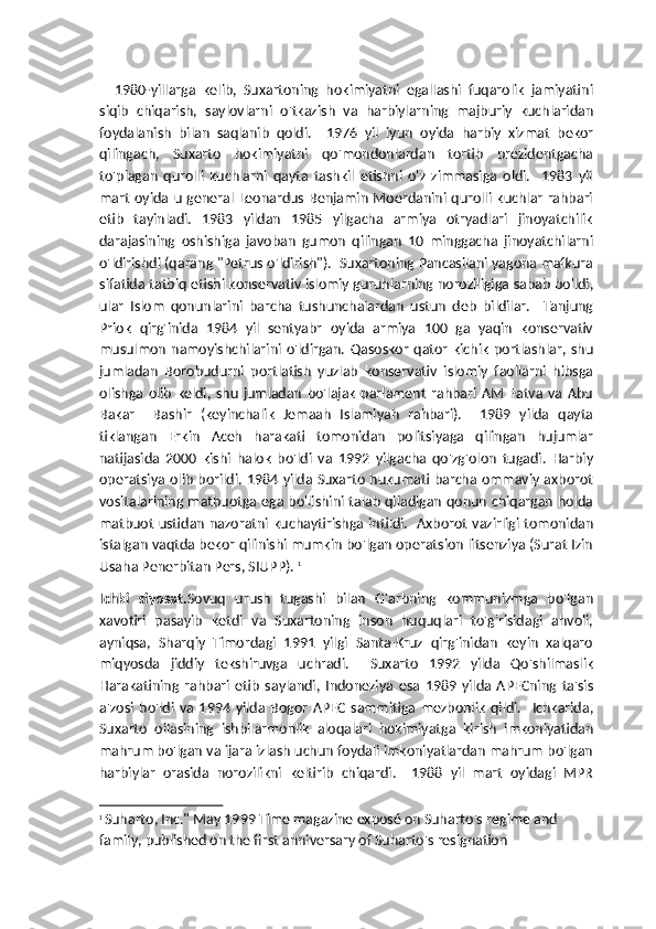     1980-yillarga   kelib,   Suxartoning   hokimiyatni   egallashi   fuqarolik   jamiyatini
siqib   chiqarish,   saylovlarni   o'tkazish   va   harbiylarning   majburiy   kuchlaridan
foydalanish   bilan   saqlanib   qoldi.     1976   yil   iyun   oyida   harbiy   xizmat   bekor
qilingach,   Suxarto   hokimiyatni   qo'mondonlardan   tortib   prezidentgacha
to'plagan   qurolli   kuchlarni   qayta   tashkil   etishni   o'z   zimmasiga   oldi.     1983   yil
mart   oyida  u  general  Leonardus   Benjamin  Moerdanini  qurolli  kuchlar  rahbari
etib   tayinladi.   1983   yildan   1985   yilgacha   armiya   otryadlari   jinoyatchilik
darajasining   oshishiga   javoban   gumon   qilingan   10   minggacha   jinoyatchilarni
o'ldirishdi (qarang "Petrus o'ldirish").  Suxartoning Pancasilani yagona mafkura
sifatida tatbiq etishi konservativ islomiy guruhlarning noroziligiga sabab bo'ldi,
ular   Islom   qonunlarini   barcha   tushunchalardan   ustun   deb   bildilar.     Tanjung
Priok   qirg'inida   1984   yil   sentyabr   oyida   armiya   100   ga   yaqin   konservativ
musulmon   namoyishchilarini  o'ldirgan.   Qasoskor   qator   kichik   portlashlar,  shu
jumladan   Borobudurni   portlatish   yuzlab   konservativ   islomiy   faollarni   hibsga
olishga   olib   keldi,   shu   jumladan   bo'lajak   parlament   rahbari   AM   Fatva   va   Abu
Bakar     Bashir   (keyinchalik   Jemaah   Islamiyah   rahbari).     1989   yilda   qayta
tiklangan   Erkin   Aceh   harakati   tomonidan   politsiyaga   qilingan   hujumlar
natijasida   2000   kishi   halok   bo'ldi   va   1992   yilgacha   qo'zg'olon   tugadi.   Harbiy
operatsiya olib borildi. 1984 yilda Suxarto hukumati barcha ommaviy axborot
vositalarining matbuotga ega bo'lishini talab qiladigan qonun chiqargan holda
matbuot ustidan nazoratni kuchaytirishga intildi.   Axborot vazirligi tomonidan
istalgan vaqtda bekor qilinishi mumkin bo'lgan operatsion litsenziya (Surat Izin
Usaha Penerbitan Pers, SIUPP).  1
Ichki   siyosat. Sovuq   urush   tugashi   bilan   G'arbning   kommunizmga   bo'lgan
xavotiri   pasayib   ketdi   va   Suxartoning   inson   huquqlari   to'g'risidagi   ahvoli,
ayniqsa,   Sharqiy   Timordagi   1991   yilgi   Santa-Kruz   qirg'inidan   keyin   xalqaro
miqyosda   jiddiy   tekshiruvga   uchradi.     Suxarto   1992   yilda   Qo'shilmaslik
Harakatining   rahbari   etib   saylandi,   Indoneziya   esa   1989   yilda   APECning   ta'sis
a'zosi   bo'ldi   va   1994   yilda   Bogor   APEC   sammitiga   mezbonlik   qildi.     Ichkarida,
Suxarto   oilasining   ishbilarmonlik   aloqalari   hokimiyatga   kirish   imkoniyatidan
mahrum bo'lgan va ijara izlash uchun foydali imkoniyatlardan mahrum bo'lgan
harbiylar   orasida   norozilikni   keltirib   chiqardi.     1988   yil   mart   oyidagi   MPR
1
  Suharto, Inc." May 1999 Time magazine exposé on Suharto's regime and 
family, published on the first anniversary of Suharto's resignation 