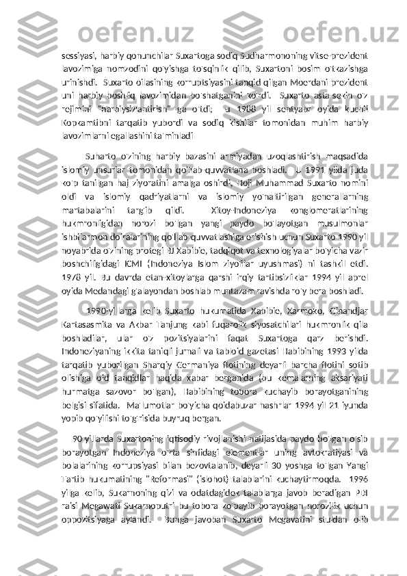 sessiyasi, harbiy qonunchilar Suxartoga sodiq Sudharmononing vitse-prezident
lavozimiga   nomzodini   qo'yishga   to'sqinlik   qilib,   Suxartoni   bosim   o'tkazishga
urinishdi.   Suxarto oilasining korruptsiyasini tanqid qilgan Moerdani prezident
uni   harbiy   boshliq   lavozimidan   bo'shatganini   ko'rdi.     Suxarto   asta-sekin   o'z
rejimini   "harbiysizlantirish"   ga   o'tdi;     u   1988   yil   sentyabr   oyida   kuchli
Kopkamtibni   tarqatib   yubordi   va   sodiq   kishilar   tomonidan   muhim   harbiy
lavozimlarni egallashini ta'minladi
          Suharto   o'zining   harbiy   bazasini   armiyadan   uzoqlashtirish   maqsadida
islomiy   unsurlar   tomonidan   qo'llab-quvvatlana   boshladi.     U   1991   yilda   juda
ko'p   tanilgan   haj   ziyoratini   amalga   oshirdi,   Hoji   Muhammad   Suxarto   nomini
oldi   va   islomiy   qadriyatlarni   va   islomiy   yo'naltirilgan   generallarning
martabalarini   targ'ib   qildi.     Xitoy-Indoneziya   konglomeratlarining
hukmronligidan   norozi   bo'lgan   yangi   paydo   bo'layotgan   musulmonlar
ishbilarmon doiralarining qo'llab-quvvatlashiga erishish uchun Suxarto 1990 yil
noyabrida o'zining protegi BJ Xabibie, tadqiqot va texnologiyalar bo'yicha vazir
boshchiligidagi   ICMI   (Indoneziya   Islom   ziyolilar   uyushmasi)   ni   tashkil   etdi.
1978   yil.   Bu   davrda   etan-xitoylarga   qarshi   irqiy   tartibsizliklar   1994   yil   aprel
oyida Medandagi g'alayondan boshlab muntazam ravishda ro'y bera boshladi. 
          1990-yillarga   kelib   Suxarto   hukumatida   Xabibie,   Xarmoko,   Ginandjar
Kartasasmita   va   Akbar   Tanjung   kabi   fuqarolik   siyosatchilari   hukmronlik   qila
boshladilar,   ular   o'z   pozitsiyalarini   faqat   Suxartoga   qarz   berishdi.
Indoneziyaning   ikkita   taniqli   jurnali   va   tabloid   gazetasi   Habibining   1993   yilda
tarqatib   yuborilgan   Sharqiy   Germaniya   flotining   deyarli   barcha   flotini   sotib
olishiga   oid   tanqidlar   haqida   xabar   berganida   (bu   kemalarning   aksariyati
hurmatga   sazovor   bo'lgan),   Habibining   tobora   kuchayib   borayotganining
belgisi  sifatida.     Ma'lumotlar   bo'yicha  qoidabuzar  nashrlar   1994 yil   21  iyunda
yopib qo'yilishi to'g'risida buyruq bergan.
      90-yillarda   Suxartoning   iqtisodiy   rivojlanishi   natijasida   paydo   bo'lgan   o'sib
borayotgan   Indoneziya   o'rta   sinfidagi   elementlar   uning   avtokratiyasi   va
bolalarining   korrupsiyasi   bilan   bezovtalanib,   deyarli   30   yoshga   to'lgan   Yangi
Tartib   hukumatining   "Reformasi"   (islohot)   talablarini   kuchaytirmoqda.     1996
yilga   kelib,   Sukarnoning   qizi   va   odatdagidek   talablarga   javob   beradigan   PDI
raisi   Megawati   Sukarnoputri   bu   tobora   ko'payib   borayotgan   norozilik   uchun
oppozitsiyaga   aylandi.     Bunga   javoban   Suxarto   Megavatini   stuldan   olib 