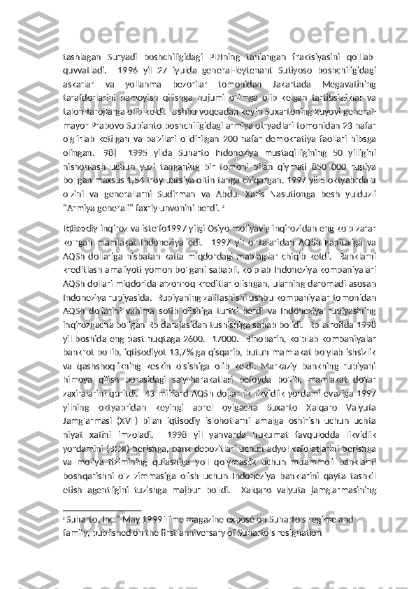 tashlagan   Suryadi   boshchiligidagi   PDIning   tanlangan   fraktsiyasini   qo'llab-
quvvatladi.     1996   yil   27   iyulda   general-leytenant   Sutiyoso   boshchiligidagi
askarlar   va   yollanma   bezorilar   tomonidan   Jakartada   Megavatining
tarafdorlarini   namoyish   qilishga   hujumi   o'limga   olib   kelgan   tartibsizliklar   va
talon-tarojlarga olib keldi.  Ushbu voqeadan keyin Suxartoning kuyovi general-
mayor Prabovo Subianto boshchiligidagi armiya otryadlari tomonidan 23 nafar
o'g'irlab   ketilgan   va   ba'zilari   o'ldirilgan   200   nafar   demokratiya   faollari   hibsga
olingan.   [98]     1995   yilda   Suharto   Indoneziya   mustaqilligining   50   yilligini
nishonlash   uchun   yuzi   tanganing   bir   tomoni   bilan   qiymati   850   000   rupiya
bo'lgan maxsus 1,54 troy untsiya oltin tanga chiqargan. 1997 yil 5 oktyabrda u
o'zini   va   generallarni   Sudirman   va   Abdul   Xaris   Nasutionga   besh   yulduzli
"Armiya generali" faxriy unvonini berdi.  2
Iqtisodiy  inqiroz va iste'fo1997 yilgi Osiyo moliyaviy inqirozidan eng ko'p zarar
ko'rgan   mamlakat   Indoneziya   edi.     1997   yil   o'rtalaridan   AQSh   kapitaliga   va
AQSh   dollariga   nisbatan   katta   miqdordagi   mablag'lar   chiqib   ketdi.     Banklarni
kreditlash amaliyoti yomon bo'lgani sababli, ko'plab Indoneziya kompaniyalari
AQSh dollari miqdorida arzonroq kreditlar olishgan, ularning daromadi asosan
Indoneziya rupiyasida.  Rupiyaning zaiflashishi ushbu kompaniyalar tomonidan
AQSh   dollarini   vahima   sotib   olishiga   turtki   berdi   va   Indoneziya   rupiyasining
inqirozgacha bo'lgan Rp darajasidan tushishiga sabab bo'ldi.   Rp atrofida 1998
yil  boshida eng past  nuqtaga  2600.     17000.   Binobarin,  ko'plab  kompaniyalar
bankrot bo'lib, iqtisodiyot 13,7% ga qisqarib, butun mamlakat bo'ylab ishsizlik
va   qashshoqlikning   keskin   o'sishiga   olib   keldi.   Markaziy   bankning   rupiyani
himoya   qilish   borasidagi   sa'y-harakatlari   befoyda   bo'lib,   mamlakat   dollar
zaxiralarini  quritdi.     43  milliard   AQSh   dollar   lik   likvidlik   yordami   evaziga   1997
yilning   oktyabridan   keyingi   aprel   oyigacha   Suxarto   Xalqaro   Valyuta
Jamg'armasi   (XVF)   bilan   iqtisodiy   islohotlarni   amalga   oshirish   uchun   uchta
niyat   xatini   imzoladi.     1998   yil   yanvarda   hukumat   favqulodda   likvidlik
yordamini (BLBI) berishga, bank depozitlari uchun adyol kafolatlarini berishga
va   moliya   tizimining   qulashiga   yo'l   qo'ymaslik   uchun   muammoli   banklarni
boshqarishni   o'z   zimmasiga   olish   uchun   Indoneziya   banklarini   qayta   tashkil
etish   agentligini   tuzishga   majbur   bo'ldi.     Xalqaro   valyuta   jamg'armasining
2
  Suharto, Inc." May 1999 Time magazine exposé on Suharto's regime and 
family, published on the first anniversary of Suharto's resignation 