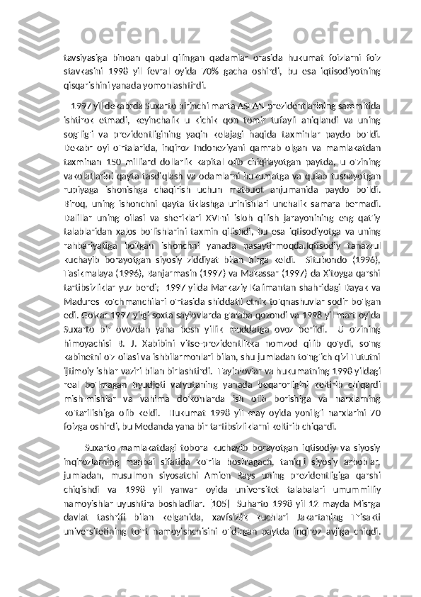 tavsiyasiga   binoan   qabul   qilingan   qadamlar   orasida   hukumat   foizlarni   foiz
stavkasini   1998   yil   fevral   oyida   70%   gacha   oshirdi,   bu   esa   iqtisodiyotning
qisqarishini yanada yomonlashtirdi.
   1997 yil dekabrda Suxarto birinchi marta ASEAN prezidentlarining sammitida
ishtirok   etmadi,   keyinchalik   u   kichik   qon   tomir   tufayli   aniqlandi   va   uning
sog'lig'i   va   prezidentligining   yaqin   kelajagi   haqida   taxminlar   paydo   bo'ldi.
Dekabr   oyi   o'rtalarida,   inqiroz   Indoneziyani   qamrab   olgan   va   mamlakatdan
taxminan   150   milliard   dollarlik   kapital   olib   chiqilayotgan   paytda,   u   o'zining
vakolatlarini   qayta   tasdiqlash   va   odamlarni   hukumatga   va   qulab   tushayotgan
rupiyaga   ishonishga   chaqirish   uchun   matbuot   anjumanida   paydo   bo'ldi.
Biroq,   uning   ishonchni   qayta   tiklashga   urinishlari   unchalik   samara   bermadi.
Dalillar   uning   oilasi   va   sheriklari   XVFni   isloh   qilish   jarayonining   eng   qat'iy
talablaridan   xalos   bo'lishlarini   taxmin   qilishdi,   bu   esa   iqtisodiyotga   va   uning
rahbariyatiga   bo'lgan   ishonchni   yanada   pasaytirmoqda.Iqtisodiy   tanazzul
kuchayib   borayotgan   siyosiy   ziddiyat   bilan   birga   keldi.     Situbondo   (1996),
Tasikmalaya (1996), Banjarmasin (1997) va Makassar (1997) da Xitoyga qarshi
tartibsizliklar  yuz berdi;   1997 yilda Markaziy  Kalimantan  shahridagi Dayak  va
Madures   ko'chmanchilari   o'rtasida   shiddatli   etnik   to'qnashuvlar   sodir   bo'lgan
edi. Golkar 1997 yilgi soxta saylovlarda g'alaba qozondi va 1998 yil mart oyida
Suxarto   bir   ovozdan   yana   besh   yillik   muddatga   ovoz   berildi.     U   o'zining
himoyachisi   B.   J.   Xabibini   vitse-prezidentlikka   nomzod   qilib   qo'ydi,   so'ng
kabinetni o'z oilasi va ishbilarmonlari bilan, shu jumladan to'ng'ich qizi Tututni
ijtimoiy ishlar vaziri bilan birlashtirdi.  Tayinlovlar va hukumatning 1998 yildagi
real   bo'lmagan   byudjeti   valyutaning   yanada   beqarorligini   keltirib   chiqardi
mish-mishlar   va   vahima   do'konlarda   ish   olib   borishiga   va   narxlarning
ko'tarilishiga   olib   keldi.     Hukumat   1998   yil   may   oyida   yonilg'i   narxlarini   70
foizga oshirdi, bu Medanda yana bir tartibsizliklarni keltirib chiqardi.
          Suxarto   mamlakatdagi   tobora   kuchayib   borayotgan   iqtisodiy   va   siyosiy
inqirozlarning   manbai   sifatida   ko'rila   boshlagach,   taniqli   siyosiy   arboblar,
jumladan,   musulmon   siyosatchi   Amien   Rays   uning   prezidentligiga   qarshi
chiqishdi   va   1998   yil   yanvar   oyida   universitet   talabalari   umummilliy
namoyishlar   uyushtira   boshladilar.   [105]     Suharto   1998   yil   12   mayda   Misrga
davlat   tashrifi   bilan   kelganida,   xavfsizlik   kuchlari   Jakartaning   Trisakti
universitetining   to'rt   namoyishchisini   o'ldirgan   paytda   inqiroz   avjiga   chiqdi. 