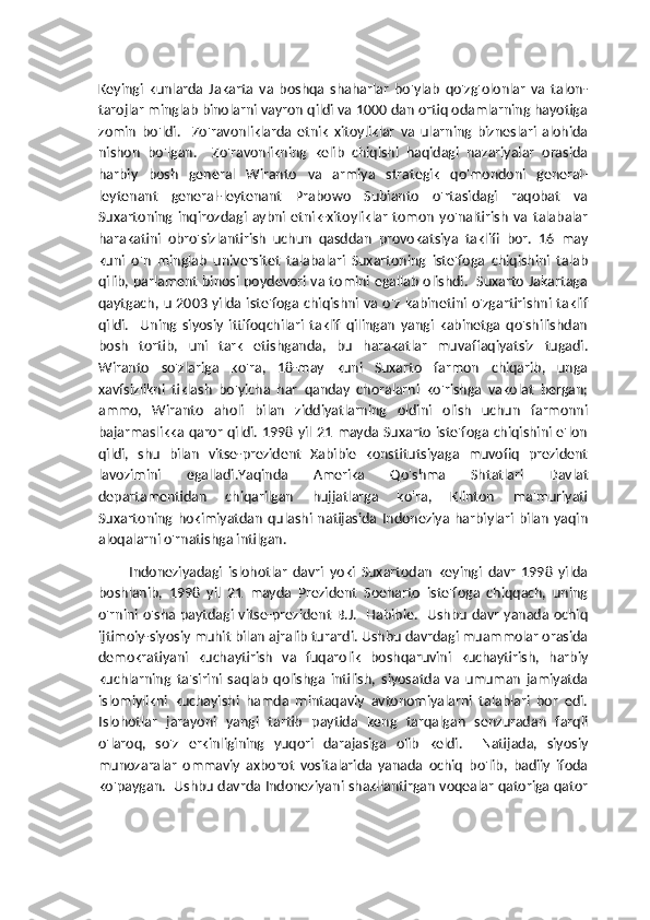 Keyingi   kunlarda   Jakarta   va   boshqa   shaharlar   bo'ylab   qo'zg'olonlar   va   talon-
tarojlar minglab binolarni vayron qildi va 1000 dan ortiq odamlarning hayotiga
zomin   bo'ldi.     Zo'ravonliklarda   etnik   xitoyliklar   va   ularning   bizneslari   alohida
nishon   bo'lgan.     Zo'ravonlikning   kelib   chiqishi   haqidagi   nazariyalar   orasida
harbiy   bosh   general   Wiranto   va   armiya   strategik   qo'mondoni   general-
leytenant   general-leytenant   Prabowo   Subianto   o'rtasidagi   raqobat   va
Suxartoning   inqirozdagi   aybni   etnik-xitoyliklar   tomon   yo'naltirish   va   talabalar
harakatini   obro'sizlantirish   uchun   qasddan   provokatsiya   taklifi   bor.   16   may
kuni   o'n   minglab   universitet   talabalari   Suxartoning   iste'foga   chiqishini   talab
qilib, parlament binosi poydevori va tomini egallab olishdi.   Suxarto Jakartaga
qaytgach, u 2003  yilda  iste'foga chiqishni va o'z kabinetini  o'zgartirishni taklif
qildi.     Uning   siyosiy   ittifoqchilari   taklif   qilingan   yangi   kabinetga   qo'shilishdan
bosh   tortib,   uni   tark   etishganda,   bu   harakatlar   muvaffaqiyatsiz   tugadi.
Wiranto   so'zlariga   ko'ra,   18-may   kuni   Suxarto   farmon   chiqarib,   unga
xavfsizlikni   tiklash   bo'yicha   har   qanday   choralarni   ko'rishga   vakolat   bergan;
ammo,   Wiranto   aholi   bilan   ziddiyatlarning   oldini   olish   uchun   farmonni
bajarmaslikka qaror qildi. 1998 yil 21 mayda Suxarto iste'foga chiqishini e'lon
qildi,   shu   bilan   vitse-prezident   Xabibie   konstitutsiyaga   muvofiq   prezident
lavozimini   egalladi.Yaqinda   Amerika   Qo'shma   Shtatlari   Davlat
departamentidan   chiqarilgan   hujjatlarga   ko'ra,   Klinton   ma'muriyati
Suxartoning   hokimiyatdan   qulashi   natijasida  Indoneziya   harbiylari   bilan   yaqin
aloqalarni o'rnatishga intilgan.
Indoneziyadagi   islohotlar   davri   yoki   Suxartodan   keyingi   davr   1998   yilda
boshlanib,   1998   yil   21   mayda   Prezident   Soeharto   iste'foga   chiqqach,   uning
o'rnini o'sha paytdagi vitse-prezident B.J.   Habibie.   Ushbu davr yanada ochiq
ijtimoiy-siyosiy muhit bilan ajralib turardi. Ushbu davrdagi muammolar orasida
demokratiyani   kuchaytirish   va   fuqarolik   boshqaruvini   kuchaytirish,   harbiy
kuchlarning   ta'sirini   saqlab   qolishga   intilish,   siyosatda   va   umuman   jamiyatda
islomiylikni   kuchayishi   hamda   mintaqaviy   avtonomiyalarni   talablari   bor   edi.
Islohotlar   jarayoni   yangi   tartib   paytida   keng   tarqalgan   senzuradan   farqli
o'laroq,   so'z   erkinligining   yuqori   darajasiga   olib   keldi.     Natijada,   siyosiy
munozaralar   ommaviy   axborot   vositalarida   yanada   ochiq   bo'lib,   badiiy   ifoda
ko'paygan.  Ushbu davrda Indoneziyani shakllantirgan voqealar qatoriga qator 