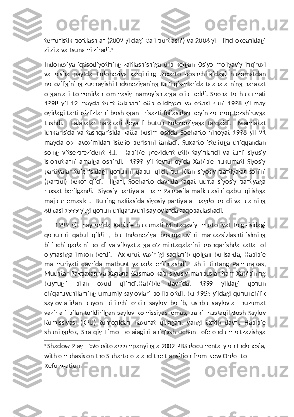 terroristik portlashlar (2002 yildagi Bali portlashi) va 2004 yil Hind okeanidagi
zilzila va tsunami kiradi. 3
Indoneziya   iqtisodiyotining   zaiflashishiga   olib   kelgan   Osiyo   moliyaviy   inqirozi
va   o'sha   paytda   Indoneziya   xalqining   Suxarto   boshchiligidagi   hukumatdan
noroziligining kuchayishi Indoneziyaning turli qismlarida talabalarning harakat
organlari   tomonidan   ommaviy   namoyishlarga   olib   keldi.   Soeharto   hukumati
1998   yil   12   mayda   to'rt   talabani   otib   o'ldirgan   va   ertasi   kuni   1998   yil   may
oyidagi tartibsizliklarni boshlagan Trisakti fojiasidan keyin ko'proq tekshiruvga
tushdi.     Talabalar   harakati   deyarli   butun   Indoneziyaga   tarqaldi.     Mamlakat
ichkarisida   va   tashqarisida   katta   bosim   ostida   Soeharto   nihoyat   1998   yil   21
mayda   o'z   lavozimidan   iste'fo   berishni   tanladi.   Suxarto   iste'foga   chiqqandan
so'ng   vitse-prezident   B.J.     Habibie   prezident   etib   tayinlandi   va   turli   siyosiy
islohotlarni   amalga   oshirdi.     1999   yil   fevral   oyida   Xabibie   hukumati   Siyosiy
partiyalar   to'g'risidagi   qonunni   qabul   qildi,   bu   bilan   siyosiy   partiyalar   sonini
(parpol)   bekor   qildi.     Ilgari,   Soeharto   davrida   faqat   uchta   siyosiy   partiyaga
ruxsat berilgandi.   Siyosiy partiyalar  ham  Pancasila mafkurasini  qabul qilishga
majbur   emaslar.    Buning  natijasida  siyosiy   partiyalar   paydo   bo'ldi  va   ularning
48 tasi 1999 yilgi qonun chiqaruvchi saylovlarda raqobatlashadi.
        1999   yil   may   oyida   Xabibie   hukumati   Mintaqaviy   muxtoriyat   to'g'risidagi
qonunni   qabul   qildi   ,   bu   Indoneziya   boshqaruvini   markazsizlashtirishning
birinchi qadami bo'ldi  va  viloyatlarga o'z mintaqalarini boshqarishda katta rol
o'ynashga   imkon   berdi.     Axborot   vazirligi   saqlanib   qolgan   bo'lsa-da,   Habibie
ma'muriyati   davrida   matbuot   yanada   erkinlashdi.     Shri   Bintang   Pamungkas,
Muchtar Pakpaxan va Xanana Gusmao kabi siyosiy mahbuslar ham Xabibining
buyrug'i   bilan   ozod   qilindi.Habibie   davrida,   1999   yildagi   qonun
chiqaruvchilarning  umumiy   saylovlari   bo'lib   o'tdi,   bu   1955  yildagi  qonunchilik
saylovlaridan   buyon   birinchi   erkin   saylov   bo'lib,   ushbu   saylovlar   hukumat
vazirlari   bilan   to'ldirilgan   saylov   komissiyasi  emas,  balki  mustaqil   Bosh   Saylov
Komissiyasi   (KPU)   tomonidan   nazorat   qilingan.   yangi   tartib   davri.   Habibie
shuningdek,   Sharqiy   Timor   kelajagini   aniqlash   uchun   referendum   o'tkazishga
3
  Shadow Play – Website accompanying a 2002 PBS documentary on Indonesia,
with emphasis on the Suharto-era and the transition from New Order to 
Reformation 