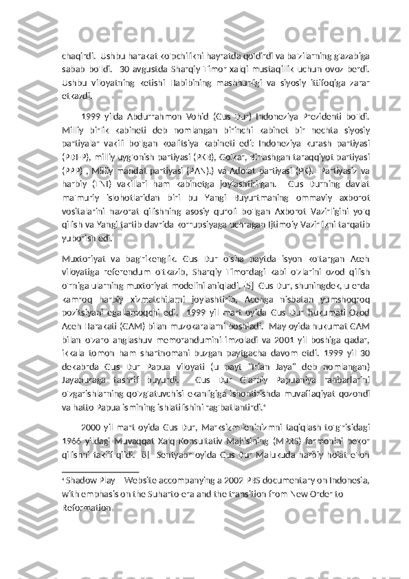 chaqirdi.  Ushbu harakat ko'pchilikni hayratda qoldirdi va ba'zilarning g'azabiga
sabab   bo'ldi.     30   avgustda   Sharqiy   Timor   xalqi   mustaqillik   uchun   ovoz   berdi.
Ushbu   viloyatning   ketishi   Habibining   mashhurligi   va   siyosiy   ittifoqiga   zarar
etkazdi.
1999   yilda   Abdurrahmon   Vohid   (Gus   Dur)   Indoneziya   Prezidenti   bo'ldi.
Milliy   birlik   kabineti   deb   nomlangan   birinchi   kabinet   bir   nechta   siyosiy
partiyalar   vakili   bo'lgan   koalitsiya   kabineti   edi:   Indoneziya   kurash   partiyasi
(PDI-P), milliy uyg'onish partiyasi (PKB), Golkar, Birlashgan taraqqiyot partiyasi
(PPP)   ,   Milliy   mandat   partiyasi   (PAN).)   va   Adolat   partiyasi   (PK).     Partiyasiz   va
harbiy   (TNI)   vakillari   ham   kabinetga   joylashtirilgan.     Gus   Durning   davlat
ma'muriy   islohotlaridan   biri   bu   Yangi   Buyurtmaning   ommaviy   axborot
vositalarini   nazorat   qilishning   asosiy   quroli   bo'lgan   Axborot   Vazirligini   yo'q
qilish va Yangi tartib davrida korrupsiyaga uchragan Ijtimoiy Vazirlikni tarqatib
yuborish edi.
Muxtoriyat   va   bag'rikenglik.   Gus   Dur   o'sha   paytda   isyon   ko'targan   Aceh
viloyatiga   referendum   o'tkazib,   Sharqiy   Timordagi   kabi   o'zlarini   ozod   qilish
o'rniga ularning muxtoriyat modelini aniqladi. [5]  Gus Dur, shuningdek, u erda
kamroq   harbiy   xizmatchilarni   joylashtirib,   Acehga   nisbatan   yumshoqroq
pozitsiyani   egallamoqchi   edi.     1999   yil   mart   oyida   Gus   Dur   hukumati   Ozod
Aceh Harakati (GAM) bilan muzokaralarni boshladi.  May oyida hukumat GAM
bilan   o'zaro   anglashuv   memorandumini   imzoladi   va   2001   yil   boshiga   qadar,
ikkala   tomon   ham   shartnomani   buzgan   paytgacha   davom   etdi.   1999   yil   30
dekabrda   Gus   Dur   Papua   viloyati   (u   payt   "Irian   Jaya"   deb   nomlangan)
Jayapuraga   tashrif   buyurdi.     Gus   Dur   G'arbiy   Papuaniya   rahbarlarini
o'zgarishlarning   qo'zg'atuvchisi   ekanligiga   ishontirishda   muvaffaqiyat   qozondi
va hatto Papua ismining ishlatilishini rag'batlantirdi. 4
2000   yil   mart   oyida   Gus   Dur,   Marksizm-leninizmni   taqiqlash   to'g'risidagi
1966   yildagi   Muvaqqat   Xalq   Konsultativ   Majlisining   (MPRS)   farmonini   bekor
qilishni   taklif   qildi.   [8]     Sentyabr   oyida   Gus   Dur   Malukuda   harbiy   holat   e'lon
4
  Shadow Play – Website accompanying a 2002 PBS documentary on Indonesia,
with emphasis on the Suharto-era and the transition from New Order to 
Reformation 