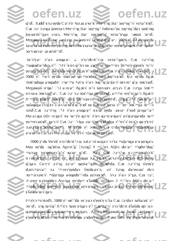 qildi.  Xuddi shu oyda G'arbiy Papua aholisi Morning Star bayrog'ini ko'tarishdi.
Gus Dur bunga javoban Morning Star bayrog'i Indoneziya bayrog'idan pastroq
joylashtirilgan   ekan,   Morning   Star   bayrog'ini   ko'tarishga   ruxsat   berdi.
Megawati  va  Akbar   Tanjung  bu   javobni tanqid   qildilar.   2000  yil  24  dekabrda
Jakarta va Indoneziyaning sakkizta shaharlaridagi cherkovlarga qarshi bir qator
portlashlar uyushtirildi.
Harbiylar   bilan   aloqalar.   U   prezidentlikka   ko'tarilgach,   Gus   Durning
maqsadlaridan biri TNIni isloh qilish va ularning hukmron ijtimoiy-siyosiy rolini
yo'q qilish edi.  Bu ishda Vohid Agus Viraxadikusumax bilan ittifoqchilik qildi, u
2000   yil   mart   oyida   Kostrad   qo'mondoni   etib   tayinlandi.   Iyul   oyida   Agus
Kostradaga aloqador Dharma Putra bilan bog'liq janjalni oshkor qila boshladi.
Megawati   orqali   TNI   a'zolari   Agusni   olib   tashlash   uchun   Gus   Durga   bosim
o'tkaza boshladilar.   Gus Dur bu bosimga bo'ysundi, ammo keyinchalik Agusni
Armiya   shtabi   boshlig'i   etib   tayinlashni   rejalashtirdi,   unga   TNI   rahbarlari
nafaqaga chiqish bilan tahdid qilishdi va Gus Dur yana bir bor bosimga berilib
ketdi.Gus   Durning   TNI   bilan   aloqalari   o'sha   oyda   Laskar   Jihod   jangarilari
Malukuga   etib   kelgani   va   harbiy   qurol   bilan   qurollangani   aniqlanganda   ham
yomonlashdi, garchi Gus Dur TNIga ularning hududga kirishini to'sib qo'yishni
buyurgan   bo'lsa   ham.     Militsiya   yil   boshidan   u   erda   kotiblar   mojarosiga
aralashish uchun Malukuga borishni rejalashtirgan edi. 
       2000 yilda Vohid prezidentlikka putur etkazgan ikkita mojaroga aralashgan.
May   oyida   Logistika   Agentligi   (Bulog)   4   million   AQSh   dollari   miqdoridagi
mablag   'yo'qolganligini   xabar   qildi.     Pulni   Gus   Durning   o'z   massajchisi
o'zlashtirgan,   u   Gus   Dur   uni   Bulogga   pul   yig'ish   uchun   yuborgan   deb   da'vo
qilgan.   Garchi   uning   pullari   qaytarilgan   bo'lsa-da,   Gus   Durning   siyosiy
dushmanlari   bu   imkoniyatdan   foydalanib,   uni   Bulog   darvozasi   deb
nomlanuvchi   mojaroga   aloqadorlikda   ayblashdi.     Shu   bilan   birga,   Gus   Dur,
Bruney   sultonidan   Acehga   yordam   sifatida   berilgan   2   million   AQSh   dollari
miqdoridagi   xayriyani   saqlashda   ayblangan.     Ushbu   janjal   Bruney   darvozasi
sifatida tanilgan.
Impichmentedit. 2000 yil oxirida ko'plab siyosiy elita Gus Durdan hafsalasi pir
bo'ldi;   eng taniqli Amien Rays o'tgan yili Gus Durni prezident sifatida qo'llab-
quvvatlaganidan   pushaymon   bo'lgan.     Amien   Megawati   va   Akbar   Tanjungni
siyosiy qudratini namoyish etishga undash orqali muxolifatni yig'ishga harakat 