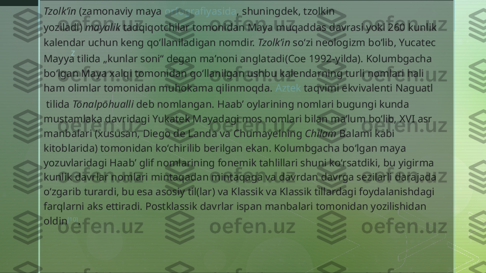 zTzolkʼin  (zamonaviy maya  orfografiyasida , shuningdek, tzolkin 
yoziladi)  mayalik  tadqiqotchilar tomonidan Maya muqaddas davrasi yoki 260 kunlik 
kalendar uchun keng qoʻllaniladigan nomdir.  Tzolkʼin  soʻzi  neologizm  boʻlib, Yucatec 
Mayya tilida „kunlar soni“ degan maʼnoni anglatadi(Coe 1992-yilda). Kolumbgacha 
boʻlgan Maya xalqi tomonidan qoʻllanilgan ushbu kalendarning turli nomlari hali 
ham olimlar tomonidan muhokama qilinmoqda.  Aztek  taqvimi ekvivalenti  Naguatl
 tilida  Tōnalpōhualli  deb nomlangan. Haabʼ oylarining nomlari bugungi kunda 
mustamlaka davridagi Yukatek Mayadagi mos nomlari bilan maʼlum boʻlib, XVI asr 
manbalari (xususan, Diego de Landa va Chumayelning  Chilam  Balami kabi 
kitoblarida) tomonidan koʻchirilib berilgan ekan. Kolumbgacha boʻlgan maya 
yozuvlaridagi Haabʼ glif nomlarining fonemik tahlillari shuni koʻrsatdiki, bu yigirma 
kunlik davrlar nomlari mintaqadan mintaqaga va davrdan davrga sezilarli darajada 
oʻzgarib turardi, bu esa asosiy til(lar) va Klassik va Klassik tillardagi foydalanishdagi 
farqlarni aks ettiradi. Postklassik davrlar ispan manbalari tomonidan yozilishidan 
oldin [10]
.  