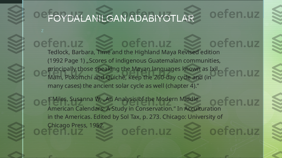 z FOYDALANILGAN ADABIYOTLAR
Tedlock, Barbara, Time and the Highland Maya Revised edition 
(1992 Page 1) „Scores of indigenous Guatemalan communities, 
principally those speaking the Mayan languages known as Ixil, 
Mam, Pokomchí and Quiché, keep the 260-day cycle and (in 
many cases) the ancient solar cycle as well (chapter 4).“
↑   Miles, Susanna W, „An Analysis of the Modern Middle 
American Calendars: A Study in Conservation.“ In Acculturation 
in the Americas. Edited by Sol Tax, p. 273. Chicago: University of 
Chicago Press, 1952.  