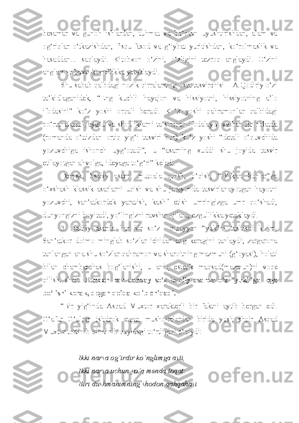 besamar   va   gunoh   ishlardan,   tuhmat   va   bo‘hton   uyushtirishdan,   alam   va
og‘riqlar   o‘tkazishdan,   fisqu-fasod   va   g‘iybat   yuritishdan,   ko‘rolmaslik   va
hasaddan...   saqlaydi.   Kitobxon   o‘zini,   o‘zligini   tezroq   anglaydi.   O‘zini
anglamoq baxti-komillikka yetaklaydi.
Shu sabab qalbdagi nozik qirralarning usta tasvirchisi – A.Qodiriy o‘zi
ta’kidlaganidek,   “Eng   kuchli   hayajon   va   hissiyotni,   hissiyotning   a’lo
ifodasini”   ko‘z   yoshi   orqali   beradi.   Ko‘z   yoshi   qahramonlar   qalbidagi
po‘rtanalarni-qayg‘u   va   shodliklarni   ta’sirchan   ifodalaydi   va   har   bir   holatda
(romanda   o‘ttizdan   ortiq   yig‘i   tasviri   bor)   ko‘z   yoshi   “detali   o‘quvchida
yozuvchiga   ishonch   uyg‘otadi”,   u   “asarning   xuddi   shu   joyida   tasvir
etilayotgan ahvolga, ideyaga to‘g‘ri” keladi. 
Demak,   badiiy   asarni   mutoala   qilish,   o‘qish,   “O‘tkan   kunlar”ga
o‘xshash   klassik   asarlarni   uqish   va   shu   jarayonda   tasvirlanayotgan   hayotni
yozuvchi,   san’atkordek   yaratish,   kashf   etish   umringizga   umr   qo‘shadi,
dunyongizni boyitadi, yo‘lingizni ravshan qiladi, ezgullikka yetaklaydi.
3.   Badiiy   asarda   har   bir   so‘z     muayyan   “yuk”ni   tashishi   lozim.
San’atkor   doimo   minglab   so‘zlar   ichidan   eng   keragini   tanlaydi;   zargarona
tanlangan ana shu so‘zlar qahramon va sharoitning mazmuni (g‘oyasi), holati
bilan   chambarchas   bog‘lanishi,   u   aniq   estetik   maqsad(mazmun)ni   voqe
qilishi   shart.   Bundan   har   qanday   so‘z   badiiy   asarda   o‘z   “yuki”ga     ega
bo‘lishi kerak, degan qoida kelib chiqadi.
“Bir   yig‘inda   Asqad   Muxtor   xarakterli   bir   faktni   aytib   bergan   edi.
G‘afur   G‘ulom   ishtirok   etgan   mushoiralardan   birida   yosh   shoir   Asqad
Muxtor tortinib-qimtinib quyidagi to‘rtligini o‘qiydi:
Ikki narsa og‘irdir ko‘nglimga asti,
Ikki narsa uchun yo‘q menda toqat:
Biri dushmanimning shodon qahqahasi 