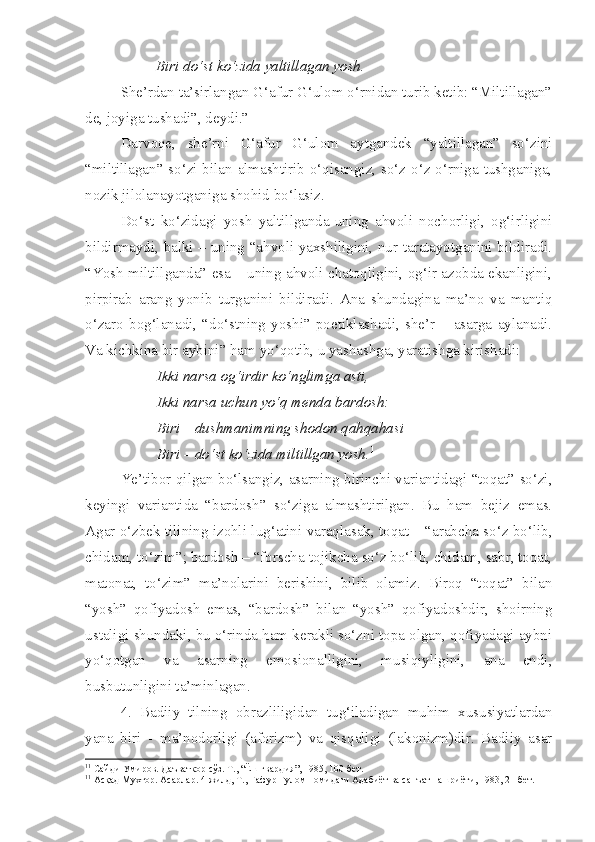 Biri do‘st ko‘zida yaltillagan yosh.  
She’rdan ta’sirlangan G‘afur G‘ulom o‘rnidan turib ketib: “Miltillagan”
de, joyiga tushadi”, deydi.” 1
Darvoqe,   she’rni   G‘afur   G‘ulom   aytgandek   “yaltillagan”   so‘zini
“miltillagan” so‘zi bilan almashtirib o‘qisangiz, so‘z o‘z o‘rniga tushganiga,
nozik jilolanayotganiga shohid bo‘lasiz.
Do‘st   ko‘zidagi   yosh   yaltillganda-uning   ahvoli   nochorligi,   og‘irligini
bildirmaydi, balki – uning “ahvoli yaxshiligini, nur taratayotganini bildiradi.
“Yosh miltillganda” esa – uning ahvoli chatoqligini, og‘ir azobda ekanligini,
pirpirab   arang   yonib   turganini   bildiradi.   Ana   shundagina   ma’no   va   mantiq
o‘zaro   bog‘lanadi,   “do‘stning   yoshi”   poetiklashadi,   she’r   –   asarga   aylanadi.
Va kichkina bir aybini” ham yo‘qotib, u yashashga, yaratishga kirishadi:
Ikki narsa og‘irdir ko‘nglimga asti,
Ikki narsa uchun yo‘q menda bardosh:
Biri – dushmanimning shodon qahqahasi
Biri – do‘st ko‘zida miltillgan yosh. 1
Ye’tibor qilgan bo‘lsangiz, asarning birinchi variantidagi “toqat” so‘zi,
keyingi   variantida   “bardosh”   so‘ziga   almashtirilgan.   Bu   ham   bejiz   emas.
Agar o‘zbek tilining izohli lug‘atini varaqlasak, toqat – “arabcha so‘z bo‘lib,
chidam, to‘zim”; bardosh – “forscha-tojikcha so‘z bo‘lib, chidam, sabr, toqat,
matonat,   to‘zim”   ma’nolarini   berishini,   bilib   olamiz.   Biroq   “toqat”   bilan
“yosh”   qofiyadosh   emas,   “bardosh”   bilan   “yosh”   qofiyadoshdir,   shoirning
ustaligi shundaki, bu o‘rinda ham kerakli so‘zni topa olgan, qofiyadagi aybni
yo‘qotgan   va   asarning   emosionalligini,   musiqiyligini,   ana   endi,
busbutunligini ta’minlagan.
4.   Badiiy   tilning   obrazliligidan   tug‘iladigan   muhim   xususiyatlardan
yana   biri   -   ma’nodorligi   (aforizm)   va   qisqaligi   (lakonizm)dir.   Badiiy   asar
1 1
 Сайди Умиров. Даъваткор сўз. Т., “Ёш гвардия”, 1985, 100-бет.
1 1
 Асқад Мухтор. Асарлар. 4-жилд, Т., Ғафур Ғулом номидаги Адабиёт ва санъат нашриёти, 1983, 21-бет. 