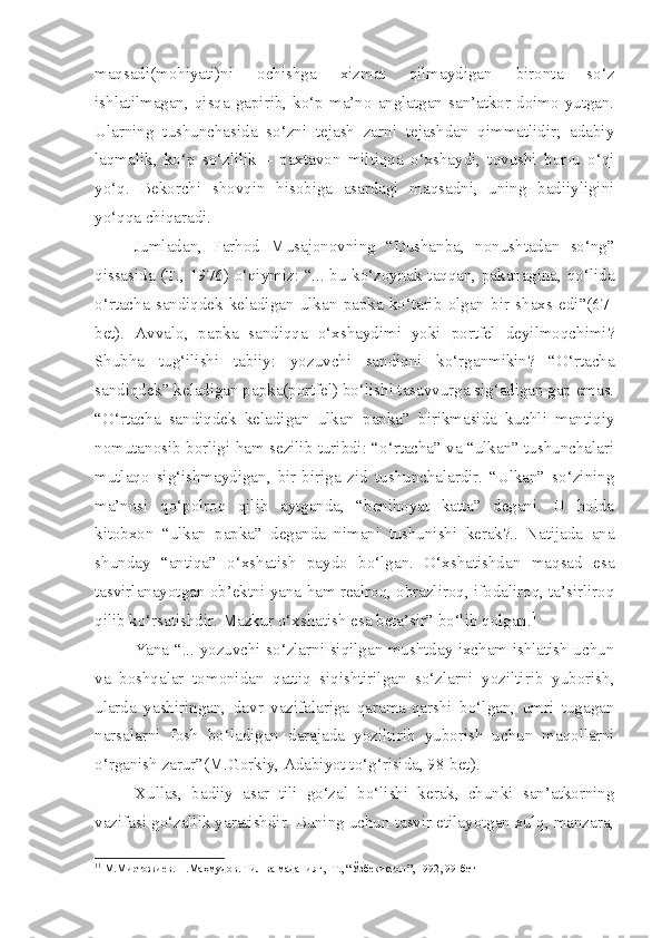 maqsadi(mohiyati)ni   ochishga   xizmat   qilmaydigan   bironta   so‘z
ishlatilmagan,  qisqa  gapirib,  ko‘p  ma’no  anglatgan  san’atkor  doimo  yutgan.
Ularning   tushunchasida   so‘zni   tejash   zarni   tejashdan   qimmatlidir;   adabiy
laqmalik,   ko‘p   so‘zlilik   –   paxtavon   miltiqqa   o‘xshaydi,   tovushi   bor-u   o‘qi
yo‘q.   Bekorchi   shovqin   hisobiga   asardagi   maqsadni,   uning   badiiyligini
yo‘qqa chiqaradi.
Jumladan,   Farhod   Musajonovning   “Dushanba,   nonushtadan   so‘ng”
qissasida (T., 1976) o‘qiymiz: “... bu ko‘zoynak taqqan, pakanagina, qo‘lida
o‘rtacha   sandiqdek   keladigan   ulkan   papka   ko‘tarib   olgan   bir   shaxs   edi”(67-
bet).   Avvalo,   papka   sandiqqa   o‘xshaydimi   yoki   portfel   deyilmoqchimi?
Shubha   tug‘ilishi   tabiiy:   yozuvchi   sandiqni   ko‘rganmikin?   “O‘rtacha
sandiqdek” keladigan papka(portfel) bo‘lishi tasavvurga sig‘adigan gap emas.
“O‘rtacha   sandiqdek   keladigan   ulkan   papka”   birikmasida   kuchli   mantiqiy
nomutanosib borligi ham sezilib turibdi: “o‘rtacha” va “ulkan” tushunchalari
mutlaqo   sig‘ishmaydigan,   bir-biriga   zid   tushunchalardir.   “Ulkan”   so‘zining
ma’nosi   qo‘polroq   qilib   aytganda,   “benihoyat   katta”   degani.   U   holda
kitobxon   “ulkan   papka”   deganda   nimani   tushunishi   kerak?..   Natijada   ana
shunday   “antiqa”   o‘xshatish   paydo   bo‘lgan.   O‘xshatishdan   maqsad   esa
tasvirlanayotgan ob’ektni yana ham realroq, obrazliroq, ifodaliroq, ta’sirliroq
qilib ko‘rsatishdir. Mazkur o‘xshatish esa beta’sir” bo‘lib qolgan. 1
Yana “... yozuvchi so‘zlarni siqilgan mushtday ixcham ishlatish uchun
va   boshqalar   tomonidan   qattiq   siqishtirilgan   so‘zlarni   yoziltirib   yuborish,
ularda   yashiringan,   davr   vazifalariga   qarama-qarshi   bo‘lgan,   umri   tugagan
narsalarni   fosh   bo‘ladigan   darajada   yoziltirib   yuborish   uchun   maqollarni
o‘rganish zarur”(M.Gorkiy, Adabiyot to‘g‘risida, 98-bet).
Xullas,   badiiy   asar   tili   go‘zal   bo‘lishi   kerak,   chunki   san’atkorning
vazifasi go‘zallik yaratishdir. Buning uchun tasvir etilayotgan xulq, manzara,
1 1
 М.Миртожиев. Н.Маҳмудов. Тил ва маданият, -Т., “Ўзбекистон”, 1992, 99-бет 