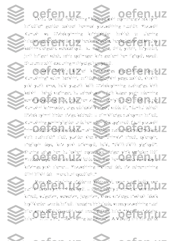 Ushbu lavhadagi hasanalining “Mana bu kishi qayinonangiz bek oyim
bo‘ladilar”   gapidan   tashqari   hammasi   yozuvchining   nutqidir.   Yozuvchi
Kumush   va   O‘zbekoyimning   ko‘rinishidan   boshlab   to   ularning
holatlarigacha, holatlaridan hatti-harakatlarigacha, harakatlaridan ichki ruhiy
kechinmalarigacha   xarakterlaydi.   Bu   nutq   aniq,   tiniq,   yorqin,   bo‘yoqdor,
jonli   bo‘lgani   sabab,   ochiq   aytilmagan   ko‘p   gaplarni   ham   ilg‘aydi,   sezadi.
Chuqurroq tahlil etsa uning mohiyatiga ham yetadi. 
Kitobxon   “Shahlo   ko‘zlari   kulumsirashga   yaqin   holda   uyatlik
Kumushning”   salom   berishini,   qo‘lidagi   paranjisini   yerga   tashlab,   shoshib
yoki   yurib   emas,   balki   yugurib   kelib   O‘zbekoyimning   quchog‘iga   kirib
ketishi   –   behad   sog‘ingan,   bu   uchrashuvni   intiqib   kutgan   yaqin   odamning
samimiyatiga teng, balki undan ham zo‘rroq odamiylik nuri bor edi. Bu nur
Kumushni  ko‘rmasdan,  unga  adolatsizlik  qilgan,  sodda  dil,  “dumbul  tabiatli
O‘zbek   oyimni   birdan   o‘ziga   keltiradi:   U   qilmishlariga   pushaymon   bo‘ladi,
Kumushning samimiyligidan unda ham odamiylik uyg‘onadi. (Buni yozuvchi
“nima uchundir” deydi xolos) Kumushni mahkam quchoqlab emas, “mahkam
siqib   quchoqlab”   oladi,   yuzidan   shap-shap   “tinimsiz”   o‘padi,   aylanayin,
o‘rgilayin   deya,   ko‘z   yosh   to‘kmaydi,   balki,   “tikilib-tikilib   yig‘laydi”.
Shuning   uchun   ham   bu   lavhani   qayta-qayta   o‘qigan   yirik   san’atkor   Odil
Yoqubov  deydi: “Bir  kitobxon  sifatida  buni  men ham sezaman va beixtiyor
ko‘zimga   yosh   olaman...   Yozuvchining   mahorati   deb,   o‘z   qahramonining
dilini bilishi deb – mana buni aytadilarh..”
Mana   shu   misolning   o‘zidanoq   ko‘rinadiki,   avtor   nutqi   badiiy   asar
qurilishida asosiy o‘rinni egallaydi. U doimo adabiy til normalari asosida ish
ko‘radi,   vulgarizm,   varvarizm,   jargonizm,   sheva   so‘zlarga   o‘xshash   leksik
boyliklardan uzoqda bo‘ladi. Faqatgina bir holatda, voqea yozuvchining nutqi
bilan   emas,   balki   hikoyachi   nutqi   orqali   (“Shum   bola”,   “Mening   o‘g‘rigina
bolam”- G‘.G‘ulom, “Davr mening taqdirimda” - A.Muxtor) olib borilganda 