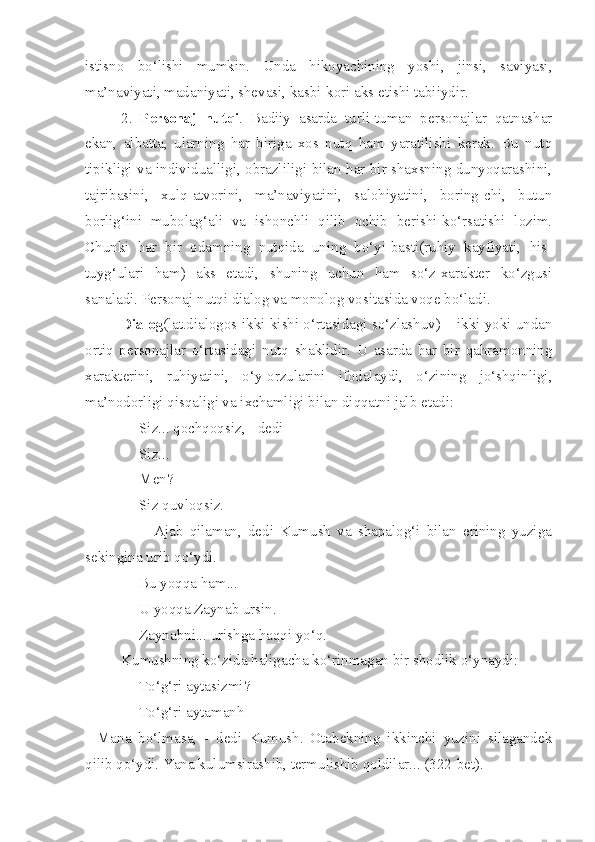 istisno   bo‘lishi   mumkin.   Unda   hikoyachining   yoshi,   jinsi,   saviyasi,
ma’naviyati, madaniyati, shevasi, kasbi-kori aks etishi tabiiydir.
2.   Personaj   nutqi .   Badiiy   asarda   turli-tuman   personajlar   qatnashar
ekan,   albatta,   ularning   har   biriga   xos   nutq   ham   yaratilishi   kerak.   Bu   nutq
tipikligi va individualligi, obrazliligi bilan har bir shaxsning dunyoqarashini,
tajribasini,   xulq-atvorini,   ma’naviyatini,   salohiyatini,   boring-chi,   butun
borlig‘ini   mubolag‘ali   va   ishonchli   qilib   ochib   berishi-ko‘rsatishi   lozim.
Chunki   har   bir   odamning   nutqida   uning   bo‘yi-basti(ruhiy   kayfiyati,   his-
tuyg‘ulari   ham)   aks   etadi,   shuning   uchun   ham   so‘z-xarakter   ko‘zgusi
sanaladi. Personaj nutqi dialog va monolog vositasida voqe bo‘ladi.
Dialog (lat.dialogos-ikki kishi o‘rtasidagi so‘zlashuv) – ikki yoki undan
ortiq   personajlar   o‘rtasidagi   nutq   shaklidir.   U   asarda   har   bir   qahramonning
xarakterini,   ruhiyatini,   o‘y-orzularini   ifodalaydi,   o‘zining   jo‘shqinligi,
ma’nodorligi qisqaligi va ixchamligi bilan diqqatni jalb etadi:
- Siz... qochqoqsiz, - dedi
- Siz...
- Men?
- Siz quvloqsiz.
                  -   Ajab   qilaman,   dedi   Kumush   va   shapalog‘i   bilan   erining   yuziga
sekingina urib qo‘ydi.
- Bu yoqqa ham...
- U yoqqa Zaynab ursin.
- Zaynabni... urishga haqqi yo‘q.
Kumushning ko‘zida haligacha ko‘rinmagan bir shodlik o‘ynaydi:
- To‘g‘ri aytasizmi?
- To‘g‘ri aytamanh
-   Mana   bo‘lmasa,   -   dedi   Kumush.   Otabekning   ikkinchi   yuzini   silagandek
qilib qo‘ydi. Yana kulumsirashib, termulishib qoldilar... (322-bet). 