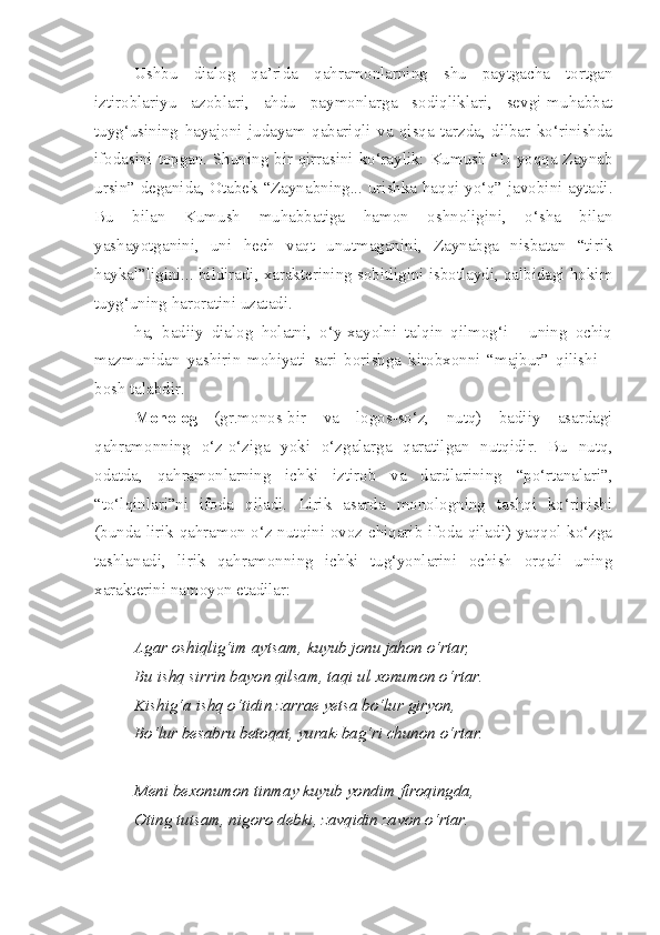 Ushbu   dialog   qa’rida   qahramonlarning   shu   paytgacha   tortgan
iztiroblariyu   azoblari,   ahdu   paymonlarga   sodiqliklari,   sevgi-muhabbat
tuyg‘usining   hayajoni   judayam   qabariqli   va   qisqa   tarzda,   dilbar   ko‘rinishda
ifodasini topgan. Shuning bir qirrasini ko‘raylik: Kumush “U yoqqa Zaynab
ursin” deganida, Otabek “Zaynabning... urishka haqqi yo‘q” javobini aytadi.
Bu   bilan   Kumush   muhabbatiga   hamon   oshnoligini,   o‘sha   bilan
yashayotganini,   uni   hech   vaqt   unutmaganini,   Zaynabga   nisbatan   “tirik
haykal”ligini... bildiradi, xarakterining sobitligini isbotlaydi, qalbidagi hokim
tuyg‘uning haroratini uzatadi. 
ha,   badiiy   dialog   holatni,   o‘y-xayolni   talqin   qilmog‘i   -   uning   ochiq
mazmunidan   yashirin   mohiyati   sari   borishga   kitobxonni   “majbur”   qilishi   –
bosh talabdir.
Monolog   (gr.monos-bir   va   logos-so‘z,   nutq)   badiiy   asardagi
qahramonning   o‘z-o‘ziga   yoki   o‘zgalarga   qaratilgan   nutqidir.   Bu   nutq,
odatda,   qahramonlarning   ichki   iztirob   va   dardlarining   “po‘rtanalari”,
“to‘lqinlari”ni   ifoda   qiladi.   Lirik   asarda   monologning   tashqi   ko‘rinishi
(bunda lirik qahramon o‘z nutqini ovoz chiqarib ifoda qiladi) yaqqol ko‘zga
tashlanadi,   lirik   qahramonning   ichki   tug‘yonlarini   ochish   orqali   uning
xarakterini namoyon etadilar:
Agar oshiqlig‘im aytsam, kuyub jonu jahon o‘rtar,
Bu ishq sirrin bayon qilsam, taqi ul xonumon o‘rtar.
Kishig‘a ishq o‘tidin zarrae yetsa bo‘lur giryon,
Bo‘lur besabru betoqat, yurak-bag‘ri chunon o‘rtar.
Meni bexonumon tinmay kuyub yondim firoqingda,
Oting tutsam, nigoro debki, zavqidin zavon o‘rtar. 