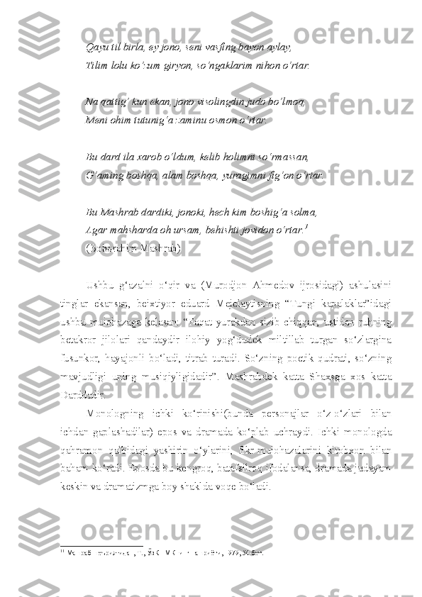 Qayu til birla, ey jono, seni vasfing bayon aylay,
Tilim lolu ko‘zum giryon, so‘ngaklarim nihon o‘rtar.
Na qattig‘ kun ekan, jono visolingdin judo bo‘lmoq,
Meni ohim tutunig‘a zaminu osmon o‘rtar.
Bu dard ila xarob o‘ldum, kelib holimni so‘rmassan,
G‘aming boshqa, alam boshqa, yuragimni fig‘on o‘rtar.
Bu Mashrab dardiki, jonoki, hech kim boshig‘a solma,
Agar mahsharda oh ursam, behishti jovidon o‘rtar. 1
(Boborahim Mashrab)
Ushbu   g‘azalni   o‘qir   va   (Murodjon   Ahmedov   ijrosidagi)   ashulasini
tinglar   ekansan,   beixtiyor   eduard   Mejelaytisning   “Tungi   kapalaklar”idagi
ushbu   mulohazaga   kelasan:   “Faqat   yurakdan   sizib   chiqqan,   ustidan   ruhning
betakror   jilolari   qandaydir   ilohiy   yog‘dudek   miltillab   turgan   so‘zlargina
fusunkor,   hayajonli   bo‘ladi,   titrab   turadi.   So‘zning   poetik   qudrati,   so‘zning
mavjudligi   uning   musiqiyligidadir”.   Mashrabdek   katta   Shaxsga   xos   katta
Darddadir.
Monologning   ichki   ko‘rinishi(bunda   personajlar   o‘z-o‘zlari   bilan
ichdan   gaplashadilar)   epos   va   dramada   ko‘plab   uchraydi.   Ichki   monologda
qahramon   qalbidagi   yashirin   o‘ylarini,   fikr-mulohazalarini   kitobxon   bilan
baham ko‘radi. Eposda bu kengroq, batafsilroq ifodalansa, dramada judayam
keskin va dramatizmga boy shaklda voqe bo‘ladi.
1 1
 Машраб шеъриятидан, Т., ЎзКПМКнинг нашриёти, 1979, 54-бет.  