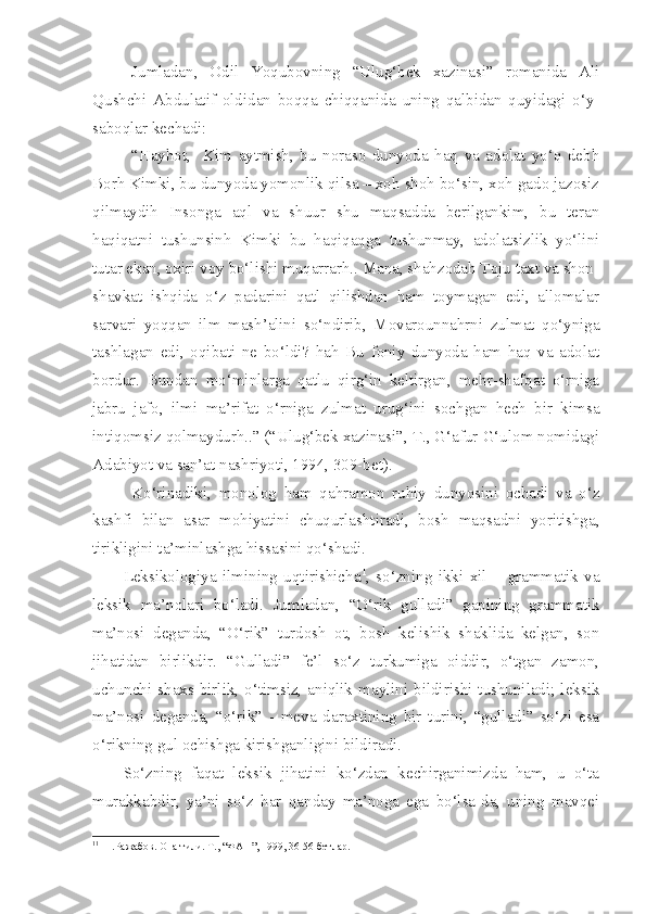 Jumladan,   Odil   Yoqubovning   “Ulug‘bek   xazinasi”   romanida   Ali
Qushchi   Abdulatif   oldidan   boqqa   chiqqanida   uning   qalbidan   quyidagi   o‘y-
saboqlar kechadi:
“ H ayhot ,     Kim   aytmish,   bu   noraso   dunyoda   haq   va   adolat   yo‘q   debh
Borh Kimki, bu dunyoda yomonlik qilsa – xoh shoh bo‘sin, xoh gado jazosiz
qilmaydih   Insonga   aql   va   shuur   shu   maqsadda   berilgankim,   bu   teran
haqiqatni   tushunsinh   Kimki   bu   haqiqaqga   tushunmay,   adolatsizlik   yo‘lini
tutar ekan, oxiri voy bo‘lishi muqarrarh.. Mana, shahzodah Toju taxt va shon-
shavkat   ishqida   o‘z   padarini   qatl   qilishdan   ham   toymagan   edi,   allomalar
sarvari   yoqqan   ilm   mash’alini   so‘ndirib,   Movarounnahrni   zulmat   qo‘yniga
tashlagan   edi,   oqibati   ne   bo‘ldi?   hah   Bu   foniy   dunyoda   ham   haq   va   adolat
bordur.   Bundan   mo‘minlarga   qatlu   qirg‘in   keltirgan,   mehr-shafqat   o‘rniga
jabru   jafo,   ilmi   ma’rifat   o‘rniga   zulmat   urug‘ini   sochgan   hech   bir   kimsa
intiqomsiz qolmaydurh..” (“Ulug‘bek xazinasi”, T., G‘afur G‘ulom nomidagi
Adabiyot va san’at nashriyoti, 1994, 309-bet).
Ko‘rinadiki,   monolog   ham   qahramon   ruhiy   dunyosini   ochadi   va   o‘z
kashfi   bilan   asar   mohiyatini   chuqurlashtiradi,   bosh   maqsadni   yoritishga,
tirikligini ta’minlashga hissasini qo‘shadi.
Leksikologiya   ilmining   uqtirishicha 1
,   so‘zning   ikki   xil   –   grammatik   va
leksik   ma’nolari   bo‘ladi.   Jumladan,   “O‘rik   gulladi”   gapining   grammatik
ma’nosi   deganda,   “O‘rik”   turdosh   ot,   bosh   kelishik   shaklida   kelgan,   son
jihatidan   birlikdir.   “Gulladi”   fe’l   so‘z   turkumiga   oiddir,   o‘tgan   zamon,
uchunchi shaxs birlik,  o‘timsiz, aniqlik maylini bildirishi tushuniladi;  leksik
ma’nosi   deganda,   “o‘rik”   -   meva   daraxtining   bir   turini,   “gulladi”   so‘zi   esa
o‘rikning gul ochishga kirishganligini bildiradi.
So‘zning   faqat   leksik   jihatini   ko‘zdan   kechirganimizda   ham,   u   o‘ta
murakkabdir,   ya’ni   so‘z   har   qanday   ma’noga   ega   bo‘lsa-da,   uning   mavqei
1 1
  Н.Ражабов. Она тили. Т., “ФАН”, 1999, 36-56 бетлар. 