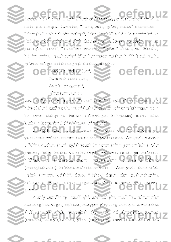 darajasi   bir   xil   emas,   ularning   barchasi   ham   muayyan   tushunchani   bir   xilda
ifoda   qila   olmaydi.   Jumladan,   “barno,   zebo,   go‘zal,   malak”   sinonimlari   –
“chiroylik”   tushunchasini   tashiydi,   lekin   “malak”   so‘zi   o‘z   sinonimlaridan
ifodadagi   belgi   (“chiroylilik”)   darajasining   judayam   ortiqligini,   undan
pastrog‘ini   “barno”,   “barno”dan   pastrog‘ini   “go‘zal”   ifoda   qiladi.   Masalan,
h.Olimjonning   Oyguli   turishi   bilan   hammayoq   ravshan   bo‘lib   ketadi   va   bu
go‘zalni ko‘rgan podshoning aqli shoshadi, chunki u:
Bunday go‘zal yulduzni,
Bunchalik barno qizni,
Aslo ko‘rmagan edi,
Ishrat surmagan edi. 
tasvirida   “go‘zal”ga   nisbatan   “barno”   so‘zi   “chiroylilik”   tushunchasini   bir
bahya balandlatadi va shu insoniylashgan (yuqorida insoniylashmagan biron
bir   narsa   adabiyotga   daxldor   bo‘lmasligini   ko‘rgandek)   xislati   bilan
kitobxonda emosional (hissiy) tuyg‘uni tiriltiradi.
Demoqchimizki,   adabiyot   uchun   so‘zning   asl   va   ko‘chma   ma’nolari,
ya’ni leksik ma’nosi birinchi darajali ahamiyat kasb etadi. Aniqrog‘i tasavvur
qilishingiz uchun, shuni   aytish yetarlidir: “anor, shirin, yemoq” kabi so‘zlar
predmet,   belgi,   harakat   va   holat   haqida   ma’lumot   beradi,   asl   ma’nosini
bildiradi.   Bu   so‘zlardagi   ma’no   xususiyatlarini   odamga   ko‘chirilsa
(insoniylashtirilsa),   ko‘chma   ma’noda   ishlatilsa   –   “Anor   yuzli,   shirin   so‘zli
Oybek   yemoqqa   kirishdi”,   desak,   “Oybek”   degan   odam   (tushuncha)ning
ko‘rinishini,   sifatini,   holatini   ongimizda   in’ikos   ettiramiz,   aniq   tasavvur
qilamiz.
Adabiy asar tilining obrazliligini, ta’sirdorligini, muallif va qahramonlar
nutqining  badiiyligini,  oqibatda,  muayyan  g‘oyaning  tirikligini  ta’minlashda
shakldosh   (omonim),   ma’nodosh   (sinonim),   zid   (antonim),   eskirgan
(arxaizm),   tarixiy   (istorizm),   yangi   (neologizm),   sheva   (dialektizm)   va   shu 