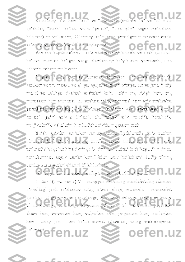 Koinotning   o ‘ zi   ham   “ kof ”   va   “ nun ” ning   ( arabcha   “ k ”   va   “ n ”   harfi
qo ‘ shilsa ,   “ kunh ”   bo ‘ ladi   va   u   “ yarath ”,   “ ijod   qilh ”   degan   ma ’ nolarni
bildiradi )   qo ‘ shiluvidan ,   Ollohning   so ‘ zi   bilan   yaratilganini   tasavvur   etsak ,
so ‘ zning   barchadan   buyukligini   anglaymiz .
Ana   shu   buyuk   ne ’ mat   –   so ‘ z   adabiyotning   birinchi   va   bosh   qurolidir ,
bo ‘ lishi   mumkin   bo ‘ lgan   yangi   olamlarning   bo ‘ y - bastini   yaratuvchi ,   ijod
qiluvchi   bebaho   mo ‘ jizadir .
To ‘ g ‘ ri ,   badiiy   asarning   dunyoga   keltiruvchi   obraz   va   obrazlililik ,
xarakter   va   tip ,   mavzu   va   g ‘ oya ,   syujet   va   kompozitsiya ,   tur   va   janr ,   ijodiy
metod   va   uslubga   o ‘ xshash   vositalari   ko ‘ p .   Lekin   eng   qizig ‘ i   ham ,   eng
murakkabi   ham   shundaki ,   bu   vositalarning   hammasi   ham   so ‘ z   vositasida
yaratiladi ,   so ‘ z   tufayligina   jozibaga ,   ta ’ sirdorlikka ,   yaratishga   qodir
bo ‘ ladi ,   ya ’ ni   so ‘ z - la   tiriladi .   Shu   tufayli   so ‘ z   nodirlik ,   bebaholik ,
mo ‘ jizadorlik   xislatlarini   bor - budicha   o ‘ zida   mujassam   etadi . 
Xo‘sh,   so‘zdan   san’atkor   qanday   tarzda   foydalanadi?   So‘z   qachon
obrazlilik   kasb   etadi?   So‘zning   poetik   maqsadi   nima?   Nima   uchun   so‘z
tanlanadi? Nega har bir so‘zning o‘z o‘rni, o‘z qudrati bor? Nega tili no‘noq,
nomukammal,   sayoz   asarlar   komillikdan   uzoq   bo‘ladilar?   Badiiy   tilning
qanday xususiyatlari sirlarini bilish lozim?.. 
Filologiya ilmi har qanday milliy tilni uchga bo‘lib o‘rganadi:
1. Jonli (umumxalq) til –  muayyan millatning, mamlakatning odamlari
o‘rtasidagi   jonli   so‘zlashuv   nutqi,   o‘zaro   aloqa,   muomala   –   munosabat
qurolidir.   U   grammatika   qonunlariga,   talaffuz   qoidalariga,   adabiy   va   badiiy
til   normalariga,   talablariga   bo‘ysunmaydi.   Jonli   til   –   erkinlikni   yoqtiradi:
sheva   ham,   varvarizm   ham,   vulgarizm   ham,   jargonizm   ham,   neologizm
ham...   uning   joni   -   tani   bo‘lib   xizmat   qilaveradi,   uning   chek-chegarasi
bo‘lmaydi.   