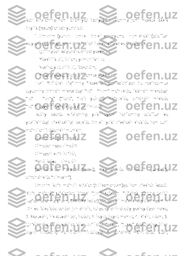 kabi   so‘zlarning   ham     ahamiyati   beqiyosdir.   Ularning   jami   maxsus   leksik
boylik (resurs)lar deb yuritiladi.
1. Omonim (yunon. Homos – bir xil va onyuma – nom shakli (talaffuzi
va yozilishi) bir xil, ammo ma’nolari har xil so‘zlar va iboralardir.
Qo‘lingdan kelguncha chiqar yaxshi ot,
Yaxshilik qil, bolam, yomonlikni ot.
Nasihat yod qilib ol, farzandim,
Yolg‘iz yursa, chang chiqarmas yaxshi ot.
Fozil   Yo‘ldosh   o‘g‘lining   “Ravshan”idan   keltirilgan   bu   nasihatomuz
tuyuqning   birinchi   misrasidagi   “ot”   -   “nom”   ma’nosida,   ikkinchi   misradagi
“ot”   -   “qo‘y”   (“itqit”,   “otib   yubor”)   ma’nosida,   to‘rtinchi   misrada
“ot”-“hayvon” ma’nosida qo‘llanilmoqda.
Badiiy   asarda   so‘zlarning   yoki   ayrim   harflarning   talaffuzi   va
yozilishidagi   o‘xshashligi   asosida   bir   xil   yoki   o‘xshash   shaklda   ham   turli
ma’nolar ifodalanishi mumkin:
Qizarib pishgan olmadi,
Olmadan nega olmadi?
Olmagani xo‘p bo‘bdi, 
Yendi kelsa – olma dih
(Birinchisida   “olma”   (meva),   ikkinchisida   “olmadi”   (uzmadi),
to‘rtinchisida “olmasin”).
Omonim   ko‘p   ma’noli   so‘zlar   (polisemantizm)ga   ham   o‘xshab   ketadi.
Ko‘p   ma’noli   so‘zlardan   bittasi   “jon”   so‘zidir.   “O‘zbek   tilining   izohli
lug‘ati”da uning (I tom, 286-287 betlar) o‘n uch xil ma’nosi qayd qilingan: 1.
Din va falsafada: tandan jon chiqib, ruhga aylanib abadiy yashaydigan narsa;
2. Sezuvchi, his etuvchi tan, badan; 3. hayot, hayot-mamot; 4. Kishi, odam; 5.
Qo‘shimcha   aniqlovchilar   bilan   qo‘llanib   “bosh”,   “jussa”   (qiz   joning   bilan
qayon   borasan?)   ma’nolarini   ifodalaydi.   6.   Ko‘chma   ma’nolarda:   kuch, 