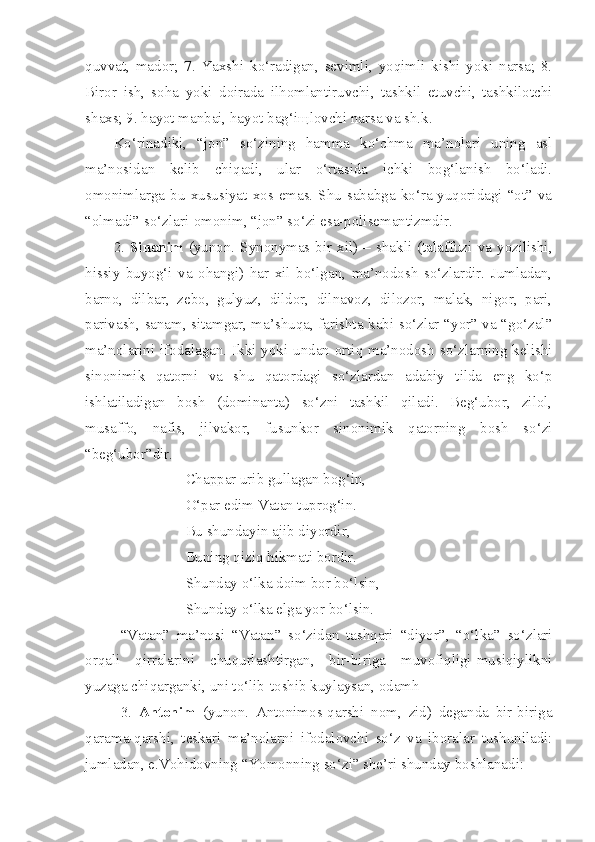 quvvat,   mador;   7.   Yaxshi   ko‘radigan,   sevimli,   yoqimli   kishi   yoki   narsa;   8.
Biror   ish,   soha   yoki   doirada   ilhomlantiruvchi,   tashkil   etuvchi,   tashkilotchi
shaxs; 9. hayot manbai, hayot bag‘i щ lovchi narsa va sh.k.
Ko‘rinadiki,   “jon”   so‘zining   hamma   ko‘chma   ma’nolari   uning   asl
ma’nosidan   kelib   chiqadi,   ular   o‘rtasida   ichki   bog‘lanish   bo‘ladi.
omonimlarga  bu  xususiyat  xos emas.  Shu   sababga  ko‘ra  yuqoridagi  “ot”  va
“olmadi” so‘zlari-omonim, “jon” so‘zi esa-polisemantizmdir.
2.   Sinonim   (yunon.   Synonymas-bir   xil)  –   shakli   (talaffuzi   va   yozilishi,
hissiy   buyog‘i   va   ohangi)   har   xil   bo‘lgan,   ma’nodosh   so‘zlardir.   Jumladan,
barno,   dilbar,   zebo,   gulyuz,   dildor,   dilnavoz,   dilozor,   malak,   nigor,   pari,
parivash, sanam, sitamgar, ma’shuqa, farishta kabi so‘zlar “yor” va “go‘zal”
ma’nolarini ifodalagan. Ikki yoki undan ortiq ma’nodosh so‘zlarning kelishi
sinonimik   qatorni   va   shu   qatordagi   so‘zlardan   adabiy   tilda   eng   ko‘p
ishlatiladigan   bosh   (dominanta)   so‘zni   tashkil   qiladi.   Beg‘ubor,   zilol,
musaffo,   nafis,   jilvakor,   fusunkor   sinonimik   qatorning   bosh   so‘zi
“beg‘ubor”dir.
Chappar urib gullagan bog‘in,
O‘par edim Vatan tuprog‘in.
Bu shundayin ajib diyordir,
Buning qiziq hikmati bordir.
Shunday o‘lka doim bor bo‘lsin,
Shunday o‘lka elga yor bo‘lsin.
“Vatan”   ma’nosi   “Vatan”   so‘zidan   tashqari   “diyor”,   “o‘lka”   so‘zlari
orqali   qirralarini   chuqurlashtirgan,   bir-biriga   muvofiqligi-musiqiylikni
yuzaga chiqarganki, uni to‘lib-toshib kuylaysan, odamh
3.   Antonim   (yunon.   Antonimos-qarshi   nom,   zid)   deganda   bir-biriga
qarama-qarshi,   teskari   ma’nolarni   ifodalovchi   so‘z   va   iboralar   tushuniladi:
jumladan, e.Vohidovning “Yomonning so‘zi” she’ri shunday boshlanadi: 