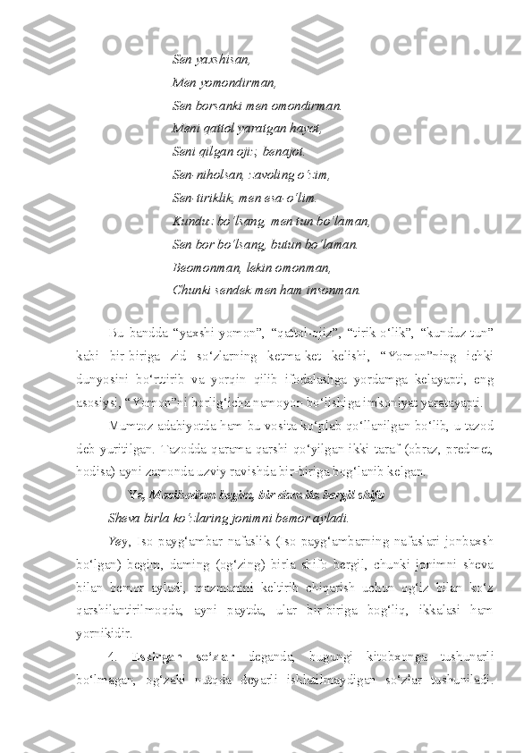 Sen yaxshisan,
Men yomondirman,
Sen borsanki men omondirman.
Meni qattol yaratgan hayot,
Seni qilgan ojiz, benajot.
Sen-niholsan, zavoling o‘zim,
Sen-tiriklik, men esa-o‘lim.
Kunduz bo‘lsang, men tun bo‘laman,
Sen bor bo‘lsang, butun bo‘laman.
Beomonman, lekin omonman,
Chunki sendek men ham insonman.
Bu   bandda   “yaxshi-yomon”,   “qattol-ojiz”,   “tirik-o‘lik”,   “kunduz-tun”
kabi   bir-biriga   zid   so‘zlarning   ketma-ket   kelishi,   “Yomon”ning   ichki
dunyosini   bo‘rttirib   va   yorqin   qilib   ifodalashga   yordamga   kelayapti,   eng
asosiysi, “Yomon”ni borlig‘icha namoyon bo‘lishiga imkoniyat yaratayapti.
Mumtoz adabiyotda ham bu vosita ko‘plab qo‘llanilgan bo‘lib, u tazod
deb   yuritilgan.   Tazodda   qarama-qarshi   qo‘yilgan   ikki   taraf   (obraz,   predmet,
hodisa) ayni zamonda uzviy ravishda bir-biriga bog‘lanib kelgan.
Ye , Masihodam begim, bir dam ila bergil shifo
Sheva birla ko‘zlaring jonimni bemor ayladi.
Ye y,   Iso   payg‘ambar   nafaslik   (Iso   payg‘ambarning   nafaslari   jonbaxsh
bo‘lgan)   begim,   daming   (og‘zing)   birla   shifo   bergil,   chunki   jonimni   sheva
bilan   bemor   ayladi,   mazmunini   keltirib   chiqarish   uchun   og‘iz   bilan   ko‘z
qarshilantirilmoqda,   ayni   paytda,   ular   bir-biriga   bog‘liq,   ikkalasi   ham
yornikidir.
4.   E skirgan   so‘zlar   deganda,   bugungi   kitobxonga   tushunarli
bo‘lmagan,   og‘zaki   nutqda   deyarli   ishlatilmaydigan   so‘zlar   tushuniladi. 