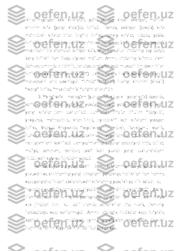 ishlatilmayotgan   eski   so‘zlardir,   ya’ni   aslidagi   shakli   eskirgan,   ma’nosi
sinonim   so‘z   (yangi   shakl)da   bo‘ladi.   Demak,   eskirgan   (arxaik)   so‘z
ma’nodosh   so‘zlar   bilan   bog‘liq   bo‘lsa,   tarixiy   so‘zlar,   odatda,   yakka
bo‘ladilar. “... Darboza ochilib, qo‘rboshi ichkariga kirdi. O‘rdaning tevarak
masohatini   biz   chamalab   ko‘rgan   edik,   shuning   uchun   o‘rdaning   qay   daraja
keng   bo‘lishi   ham   bizga   qiyosan   ma’lum.   Ammo   o‘rdaning   ko‘proq   qismi
darboza tomonda qoldirilib, janubga tortilg‘an xatti mustaqil bir devor bilan
bo‘lingan   edi...”   (“O‘tgan   kunlar”).   Ushbu   parcha   hokim   saroyining   yaqqol
manzarasini   aniq   tasvirlaydi.   “O‘rda”   so‘zining   hozirgi   sinonimi   (shakli)
“saroy” bo‘lsa, “masohat”niki “to‘g‘ri chiziq”dir.
    5.  Yangi so‘z – neologizm  (yunon. Neos logos – yangi so‘z) deganda,
san’atkor   tomonidan   yangidan   yasalgan,   hayot   yangiliklarini   ifodolovchi
yangi   so‘zlar   jami   tushuniladi.   Jumladan,   G‘afur   G‘ulom   “daryodil,
yovyurak,   mehnatobod,   sharofobod,   oyoqdosh”   kabi   so‘zlarni   yasagan
bo‘lsa,   Maqsud   Shayxzoda   “xayolxona,   ilhomdosh,   fazoshumul   vazifa,
huriston,   oybachcha,   xorazmlashmoq,   xayollanmoq,   tundalik”   kabi
neologizmlarni kashf etdi. Jamiyatimizning bugungi taraqqiyoti birja, dollar,
mafiya,   terrorizm,   repititor,   test”   kabi   yuzlab   yangi   tushunchalarni
ifodalovchi so‘z va iboralarni yaratdi. 
Demak, hayotning yangilanishi – doimo so‘zlarning ham yangilanishiga;
yozuvchi va shoirlarning yangi obrazlarni yaratishga intilishlari ham hamma
vaqt yangicha ifodani akslantiruvchi so‘zlarning yasalishiga olib keladi. Bu –
hayotning va adabiyotning qonuniyatidir. “- Uchinchi dunyoni  Latif – Astral
olami deb atashadi. Uning biz yashayotgan dunyodan farqi kam. Lekin o‘ziga
xos   jihatlari   bor.   Bu   Latif   olamda   tebranishlar   o‘ta   nozik,   jismoniy
harakatlarga   vaqt   sarflanmaydi.   Ammo   biologik   hodisalar   vaqt   bo‘yicha
kechadi.   Bu   dunyo   moddiyati   oyning   gravitasion   maydonidir.   Quyosh
burjining har bir sayyorasi o‘z Latif dunyosiga ega... 