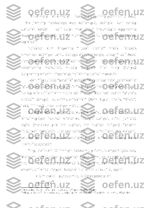 - Shoshmang – shoshmangh – bashoratchi ayolning gapini bo‘ldi Asad.
–   Siz   jismoniy   harakatlarga   vaqt   sarflamaydi,   dedingiz.   Buni   qanday
tushunish   kerak?   –   Latif   dunyo   mavjudotlari   birzumdayoq   sayyoraning
istagan  nuqtasida  paydo   bo‘lishi  mumkin.  Fanda  bu   hodisani   teleportasiya,
deyishadi” 1
.
hojiakbar   Islom   Shayxning   “Tutash   olamlar”   mistik   –fantastik
romanidan   keltirilgan   ushbu   dialogga   e’tibor   qilsangiz,   undagi   “Latif   Astral
olam, gravitasion, teleportasiya” kabi neologizmlar – hayotimizdagi yangicha
qarashlarning   mahsulidir,   moddiy   dunyomiz   bilan   boqiy   (ruhiyat)
dunyosining sirlarini  o‘rganishga intilishning jozibali mevasidir. 
Lekin  “favqulodda  “yangilik”  yaratish   ishtiyoqidagi  ba’zi   qalamkashlar
“g‘uncha portladi”ga o‘xshash ko‘p “kashfiyot” qilishdi. Tushunaman, lekin
bunday  so‘z qo‘llanilishini nojoiz  deb  bilaman.  Xalq  hech  qachon “g‘uncha
portladi”   demaydi.   Bu   zo‘rma-zo‘rakilikh”   (Azim   Suyun.   O‘zlik,   “Sharq”,
1999, 111-bet.) Undan qochgan ma’qul.
5.   Dag‘al   so‘z-vulgarizm   (lat.-vulgaris-   dag‘al,   qo‘pol)lar   adabiy   tilda
ishlatilmaydigan   haqoratli   so‘zlar   va   noto‘g‘ri   tuzilgan,   qo‘pol   jumlalar,
dag‘al   (mantiqsiz   yoki   biri   tog‘dan,   biri   bog‘dan   bo‘lgan)   fikrlashni
ifodalovchi   iboralardir.   Ular   asar   qahramonining   qo‘polligini,   hayosizlagini,
axloqsizligini,   ma’naviyatdan   uzoqligini   yaqqol   ko‘rsatadi.   Buning   isboti
Toshpo‘lat tajangdir:
“hoy,   qizilboshh   Chilimingni   berasanmi,   yo‘qmi,   it   emgan?   Qara-qara,
Mahkamh Do‘nduq ekan-ku anavingh Suyagi barmi, a? Bir piyola choyimiz
bor,   hovh   Itdan   tuqqaning   qaramadi-ku...   hoy,   kim,   Salim   kavarning   bolasi
emasmi, to‘lishipti o‘ziyam.  Sartarosh hoji ko‘rib qolsa o‘ldi, deginh
- Bodom qavoq – yupqa tomoq, dodimga yetsang-chi.
- hoy – hoyh” 2
1 1
 Ҳожиакбар Ислом Шайх. Туташ оламлар, Т., “Ёзувчи”, 1966, 196-бет.
2 2
 Абдулла Қодирий. Кичик асарлар, Т., Ғафур Ғулом номидаги бадиий адабиёт  нашриёти, 1969,71-бет. 