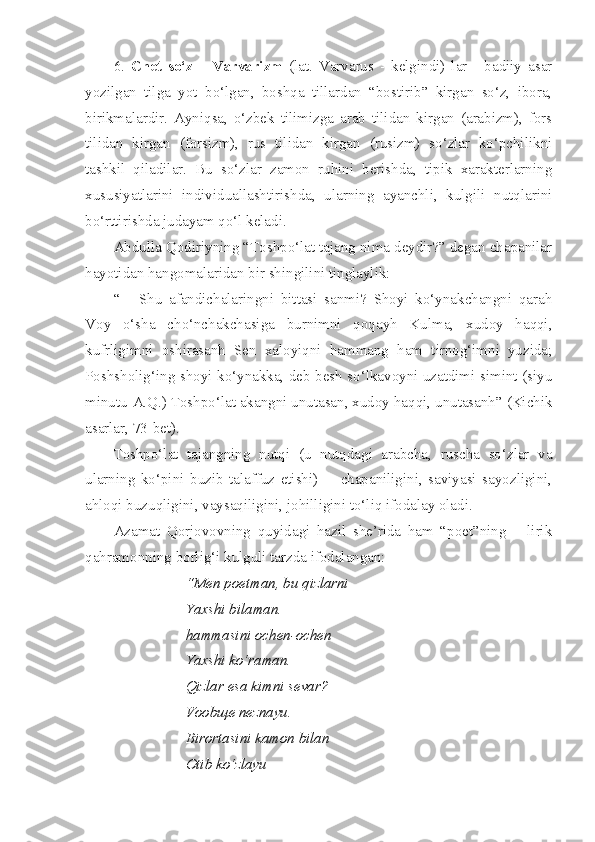 6.   Chet   so‘z   –   Varvarizm   (lat.   Varvarus   -   kelgindi)   lar   -   badiiy   asar
yozilgan   tilga   yot   bo‘lgan,   boshqa   tillardan   “bostirib”   kirgan   so‘z,   ibora,
birikmalardir.   Ayniqsa,   o‘zbek   tilimizga   arab   tilidan   kirgan   (arabizm),   fors
tilidan   kirgan   (forsizm),   rus   tilidan   kirgan   (rusizm)   so‘zlar   ko‘pchilikni
tashkil   qiladilar.   Bu   so‘zlar   zamon   ruhini   berishda,   tipik   xarakterlarning
xususiyatlarini   individuallashtirishda,   ularning   ayanchli,   kulgili   nutqlarini
bo‘rttirishda judayam qo‘l keladi.
Abdulla Qodiriyning “Toshpo‘lat tajang nima deydir?” degan chapanilar
hayotidan hangomalaridan bir shingilini tinglaylik:
“   -   Shu   afandichalaringni   bittasi   sanmi?   Shoyi   ko‘ynakchangni   qarah
Voy   o‘sha   cho‘nchakchasiga   burnimni   qoqayh   Kulma,   xudoy   haqqi,
kufrligimni   oshirasanh   Sen   xaloyiqni   hammang   ham   tirnog‘imni   yuzida;
Poshsholig‘ing shoyi ko‘ynakka, deb besh so‘lkavoyni uzatdimi simint (siyu
minutu-A.Q.) Toshpo‘lat akangni unutasan, xudoy haqqi, unutasanh” (Kichik
asarlar, 73-bet). 
Toshpo‘lat   tajangning   nutqi   (u   nutqdagi   arabcha,   ruscha   so‘zlar   va
ularning   ko‘pini   buzib   talaffuz   etishi)   -     chapaniligini,   saviyasi   sayozligini,
ahloqi buzuqligini, vaysaqiligini, johilligini to‘liq ifodalay oladi.
Azamat   Qorjovovning   quyidagi   hazil   she’rida   ham   “poet”ning   –   lirik
qahramonning borlig‘i kulguli tarzda ifodalangan:
“Men poetman, bu qizlarni
Yaxshi bilaman.
hammasini ochen-ochen
Yaxshi ko‘raman.
Qizlar esa kimni sevar?
Voob щ e neznayu.
Birortasini kamon bilan
Otib ko‘zlayu 