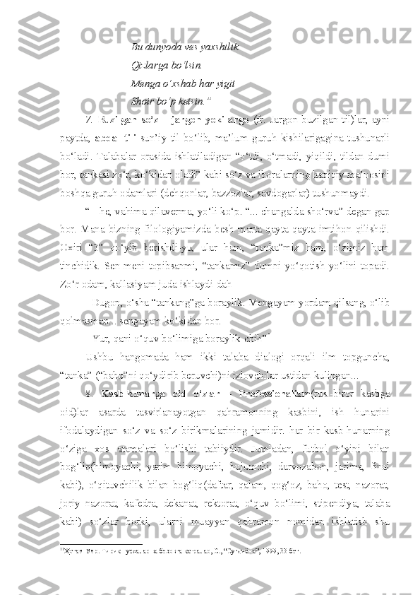 Bu dunyoda ves yaxshilik
Qizlarga bo‘lsin.
Menga o‘xshab har yigit
Shoir bo‘p ketsin.”
7.   Buzilgan  so‘z  –   jargon  yoki   argo   (fr.   Jargon-buzilgan  til)lar,  ayni
paytda,   abdal   tili -sun’iy   til   bo‘lib,   ma’lum   guruh   kishilarigagina   tushunarli
bo‘ladi.   Talabalar   orasida   ishlatiladigan   “o‘tdi,   o‘tmadi,   yiqildi,   tildan   dumi
bor, tankasi zo‘r, ko‘kidan oladi” kabi so‘z va iboralarning haqiqiy ma’nosini
boshqa guruh odamlari (dehqonlar, bazzozlar, savdogarlar) tushunmaydi.
“ - he, vahima qilaverma, yo‘li ko‘p. “... changalda sho‘rva” degan gap
bor.   Mana   bizning  filologiyamizda  besh   marta   qayta-qayta   imtihon   qilishdi.
Oxiri   “3”   qo‘yib   berishdi-yu,   ular   ham,   “tanka”miz   ham,   o‘zimiz   ham
tinchidik.   Sen   meni   topibsanmi,   “tankamiz”   dumni   yo‘qotish   yo‘lini   topadi.
Zo‘r odam, kallasiyam juda ishlaydi-dah
- Dugon, o‘sha “tankang”ga boraylik. Mengayam yordam qilsang, o‘lib
qolmasman... sengayam ko‘kidan bor.
- Yur, qani o‘quv bo‘limiga boraylik-chih” 1
Ushbu   hangomada   ham   ikki   talaba   dialogi   orqali   ilm   topguncha,
“tanka” (“baho”ni qo‘ydirib beruvchi)ni izlovchilar ustidan kulingan...
8.   Kasb-hunarga   oid   o‘zlar   –   Professionalizm (rus.-biror   kasbga
oid)lar   asarda   tasvirlanayotgan   qahramonning   kasbini,   ish   hunarini
ifodalaydigan   so‘z   va   so‘z   birikmalarining   jamidir.   har   bir   kasb-hunarning
o‘ziga   xos   atamalari   bo‘lishi   tabiiydir.   Jumladan,   futbol   o‘yini   bilan
bog‘liq(himoyachi,   yarim   himoyachi,   hujumchi,   darvozabon,   jarima,   final
kabi),   o‘qituvchilik   bilan   bog‘liq(daftar,   qalam,   qog‘oz,   baho,   test,   nazorat,
joriy   nazorat,   kafedra,   dekanat,   rektorat,   o‘quv   bo‘limi,   stipendiya,   talaba
kabi)   so‘zlar   borki,   ularni   muayyan   qahramon   nomidan   ishlatish   shu
1 1
Ҳотам Умр. Тирик нусхалар ва безовта қатралар, С., “Суғдиёна”, 1999, 33-бет. 