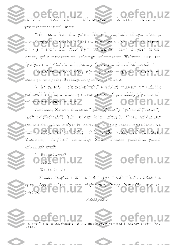 qahramon   kasbi-hunarini   aniqlashtiradi,   demakki,   qahramonni
yaxlitlashtirishda qo‘l keladi:
“Bir   necha   kun   shu   yo‘sin   ikkilanib   yurg‘ach,   nihoyat   o‘zimga
tushunilmagan   bir   savq(yo‘nalish)   ostida   va’damni   ifoga   ham   boshlabman,
bir   kiyim   shohi ,   deb   o‘ttuz   kiyim   bo‘laturg‘an   ipakni   bo‘yash,   tanda,
arqoq,   go‘la   mashaqqatlari   ko‘zimga   ko‘rinmabdir.   Va’damni   ikki   kun
ilgariyoq  shohini to‘qib,  uning kelar yo‘lini poylar edim, ul kelmas edi...” 1
Usta Alimning ushbu hikoyasi(nutqi)dan biz uning shohi to‘quvchi usta
ekanligini uning ishqi Saodatga tushganini bilib olamiz.
9.   Sheva   so‘z   –   dialektika (mahalliy   so‘zlar)   muayyan   bir   xududda
yashovchi   kishilarga,   ularning   shevasiga   xos   bo‘lgan,   adabiy   tilga   mansub
bo‘lmagan so‘z va iboralardir...
Jumladan,   Xorazm   shevasida   “gashir”(“sabzi”),   “yo‘mirta”(“tuxum”),
“galingiz”(“kelingiz”)   kabi   so‘zlar   ko‘p   uchraydi.   Sheva   so‘zlar-asar
qahramonlari   tilida   me’yorida   ishlatilsa,   ularning   manzil-makonlarini   va
nutqini   o‘ziga   xosligini   to‘liq   ochib   beradi.   Bunday   mahorat   Asqad
Muxtorning   “Tug‘ilish”   romanidagi   Xoldor   obrazini   yaratishda   yaqqol
ko‘zga tashlanadi:
“ - Sariev Juman?
- Slesar
- Xoldor Jo - Jo...
-  Shatta Jonsug‘urov  pamilam .  Amolaykim  kasbim ko‘p.  Uchtasinila
aytay.   Avval   do‘kon   mudiri   o‘g‘onman ,   innay   iskaladda   zavdish ,
e kspiditr ...”
Adabiyotlar
1 1
 А. Қ одирий. Ўткан кунлар. Ме ҳ робдан чаён. Т.,  Ғ афур  Ғ улом номидаги Адабиёт ва санъат нашриёти, 1994, 
193-бет. 