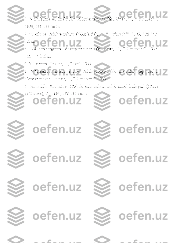 1.   N.Shukurov   va   boshqalar.   Adabiyotshunoslikka   kirish,   T.,   “O‘qituvchi”,
1979, 126-133-betlar.
2.   T.Boboev.   Adabiyotshunoslikka   kirish,   T.,   “O‘qituvchi”,   1979,   135-143-
betlar.
3.   E.Xudoyberganov.   Adabiyotshunoslikka   kirish,   T.,   “O‘qituvchi”,   1995,
106-114-betlar.
4. N.Rajabov. Ona tili, T., “Fan”, 1999.
5.   N.Hotamov,   B.Sarimsoqov.   Adabiyotshunoslik   terminlarining   ruscha-
o‘zbekcha izohli lug‘ati, T., “O‘qituvchi”, 1979.
6.   Isomiddin   Yormatov.   O‘zbek   xalq   qahramonlik   eposi   badiiyati   (O‘quv
qo‘llanma), T., 1994, 127-180-betlar. 
