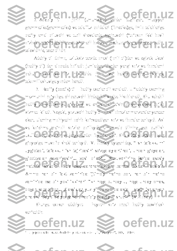 2. Adabiy   til   –   jonli   (umumxalq)   tilidan   tug‘ilgan,   muayyan
grammatika(grammatika)   va   talaffuz   qoidalari   (fonetika)ga,   imlo   talablariga
qat’iy   amal   qiluvchi   va   turli   shevalarda   gapiruvchi   (“to‘qson   ikki   bovli
o‘zbek urug‘i”) kishilarga tushunarli bo‘lgan, matbuot, fan, adabiyot,   radio,
televidinie, teatr tilidir.
Adabiy   til   doimo,   uzluksiz   tarzda   onasi   (jonli   til)dan   va   egizak   ukasi
(badiiy   til)   dan   aloqada   bo‘ladi:   jumladan,   ulardan   yangi   so‘z   va   iboralarni
qabul   qiladi   va   o‘z   navbatida   jonli   va   badiiy   tilning   rivojiga,
takomillashuviga yordam beradi.
3.    Badiiy (poetik) til  – badiiy asarlar tili sanaladi. U “adabiy asarning
mazmunini   ro‘yobga   chiqaruvchi   birdan-bir   vosita   hisoblanadi.   Shu   sababli
badiiy   til   kitobxonga   g‘oyaviy   va   emosional   ta’sir   qilish   vositasi   bo‘lib
xizmat  kiladi. Negaki, yozuvchi badiiy til orqali obrazlar manzaralar yaratar
ekan, ularning mohiyatini ochib ko‘rsatadigan so‘z va iboralar tanlaydi. Asl
va   ko‘chma   ma’noli   so‘zlar   qo‘llaydi,   umumxalq   tilining   gap   qurilish
usullaridan, arxaizm va jargonlardan foydalanadi”. Shu xilda yozuvchi   asar
g‘oyasiga   muvofiq   shakl   tanlaydi.   M.   Gorkiy   aytganiday,   “ Ish   tafakkurni
uyg‘otadi,   tafakkur   ish   tajribasini   so‘zga   aylantiradi,   undan   g‘oyalar,
gipotezalar   nazariyasini...   xosil   qiladi...   Yozuvchining   ishida   asosiy
material   so‘zdir ”.   So‘z   esa,   barcha   faktlar,   barcha   fikrlar   libosidir.
Ammo   har   bir   fakt   zaminida   ijtimoiy   ma’no   bor,   har   bir   ma’no
zaminida   esa   bir   yoki   ikkinchi   fikr   nega   bunday-u,   nega   unday   emas,
degan   sabab   bor...   Klassiklar   yuz   yil   davomida   asta   –   sekin   ishlangan
ana shunday tilda yozganlar. haqiqiy adabiy til shudir”  (M.Gorkiy) 1
 
Shunga   asosan   adabiyot   –   hayotni   so‘z   orqali   badiiy   tasvirlash
san’atidir.
1
 Н.Шукуров ва бош қ алар. Адабиётшуносликка кириш, Т., “Ў қ итувчи”, 1979, 117-бет.    