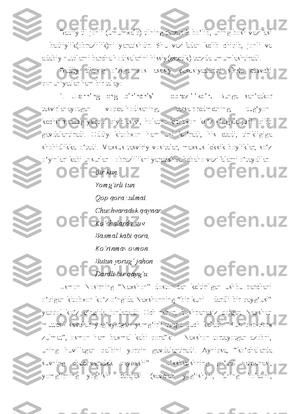 Badiiy til jonli (umumxalq) tilning farzandi bo‘lib, uning bosh vazifasi
–   badiiylik(obrazlilik)ni   yaratishdir.   Shu   vazifadan   kelib   chiqib,   jonli   va
adabiy nutqlarni barcha hodisalarini hissiy(estetik) tarzda umumlashtiradi.
Badiiy   tilning   o‘ziga   xos   asosiy   xususiyatlarini   ifoda   etuvchi
qonuniyatlar ham bir talay: 
1.   Ularning   eng   birinchisi   –   obrazlilikdir.   Bunga   san’atkor
tasvirlanayotgan   voqea-hodisaning,   narsa-predmetning,   tug‘yon-
kechinmaning   yaqqol   qiyofasini,   holatini   kitobxon   ko‘z   o‘ngida   jonli   qilib
gavdalantiradi.   Oddiy   kitobxon   ham   uni   ko‘radi,   his   etadi,   tirikligiga
shohidlikka   o‘tadi.   Maxsus   tasviriy   vositalar,   maxsus   leksik   boyliklar,   so‘z
o‘yinlari kabi unsurlar – obrazlilikni yaratishda bebaho vazifalarni o‘taydilar.
Bir kun.
Yomg‘irli tun.
Qop-qora zulmat.
Chuchvaradek qaynar
Ko‘chalarda suv.
Baxmal kabi qora,
Ko‘rinmas osmon.
Butun yorug‘ jahon –
Dardli bir qayg‘u.
Usmon   Nosirning   “Naxshon”   dostonidan   keltirilgan   ushbu   parchani
o‘qigan kitobxon ko‘z o‘ngida Naxshonning “bir kuni – dardli bir qayg‘usi”
yaqqol   ko‘z   o‘ngida   jonlanadi:   Och-nahor,   boshpanasiz   qolgan   Naxshon
muttasil   savalab   yog‘ayotgan   yomg‘irli   tunga   duch   keladi.   “Tun   qop-qora
zulmat”,   osmon   ham   baxmal   kabi   qora”ki   –   Naxshon   tortayotgan   azobni,
uning   huvillagan   qalbini   yorqin   gavdalantiradi.   Ayniqsa,   “ko‘chalarda
suvning   chuchvaradek   qaynashi”   -   o‘xshatishning   go‘zal   namunasi,
yomg‘irning   yog‘ishi   darajasi   (savalab   yog‘ish)ni,   uning   holatini, 